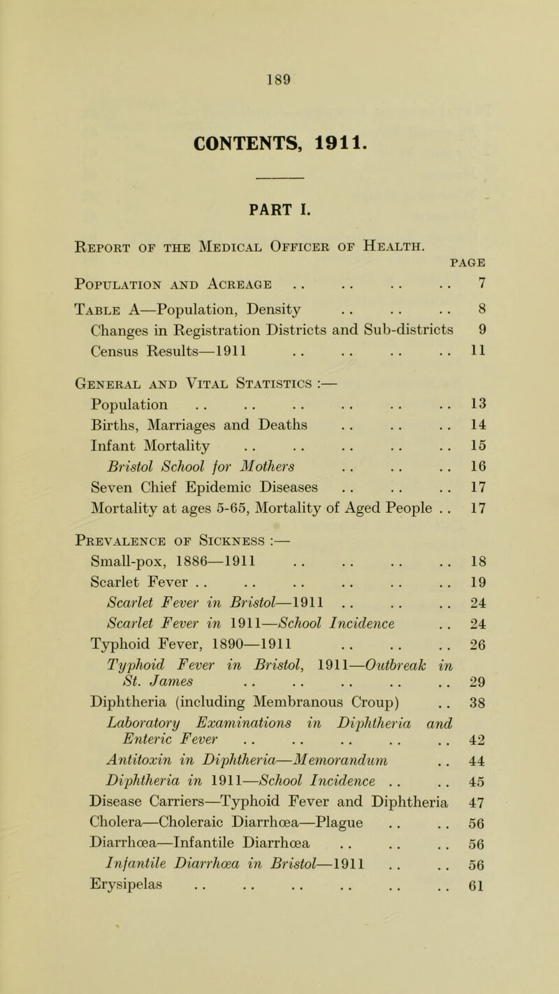 CONTENTS, 1911. PART I. Report of the Medical Officer of Health. page Population and Acreage .. .. .. .. 7 Table A—Population, Density .. .. .. 8 Changes in Registration Districts and Sub-districts 9 Census Results—1911 .. .. .. .. 11 General and Vital Statistics :— Population .. . . . . . . . . .. 13 Births, Marriages and Deaths .. . . . . 14 Infant Mortality .. . . .. .. .. 15 Bristol School for Mothers .. .. .. 16 Seven Chief Epidemic Diseases .. .. .. 17 Mortality at ages 5-65, Mortality of Aged People . . 17 Prevalence of Sickness :— Small-pox, 1886—1911 .. .. .. ..18 Scarlet Fever .. . . . . .. . . .. 19 Scarlet Fever in Bristol—1911 .. .. ..24 Scarlet Fever in 1911—School Incidence .. 24 Typhoid Fever, 1890—1911 .. .. ..26 Typhoid Fever in Bristol, 1911—Outbreak in St. James .. .. .. . . 29 Diphtheria (including Membranous Croup) .. 38 Laboratory Examinations in Diphtheria and Enteric Fever .. .. .. .. 42 Antitoxin in Diphtheria—Memorandum .. 44 Diphtheria in 1911—School Incidence .. .. 45 Disease Carriers—Typhoid Fever and Diphtheria 47 Cholera—Choleraic Diarrhoea—Plague .. .. 56 Diarrhoea—Infantile Diarrhoea . . .. 56 Infantile Diarrhoea in Bristol—1911 .. .. 56 Erysipelas .. .. .. . . . . 61