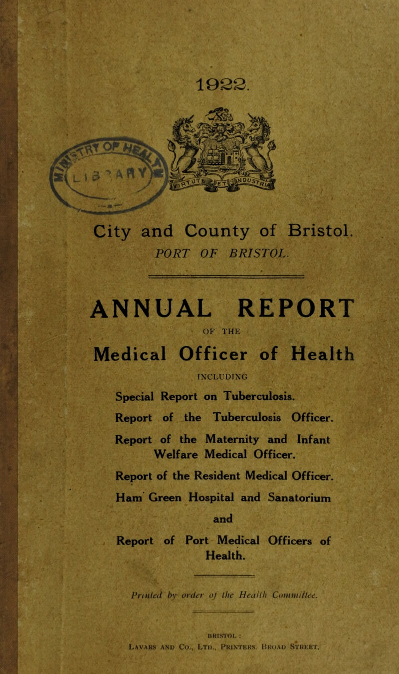 City and County of Bristol. PORT OF BRISTOL. ANNUAL REPORT OP' THE Medical Officer of Health INCLUDING Special Report on Tuberculosis. Report of the Tuberculosis Officer. Report of the Maternity and Infant Welfare Medical Officer. Report of the Resident Medical Officer. Ham Green Hospital and Sanatorium and Report of Port Medical Officers of Health. Printed by order oj the Health Coniiii/rtee. »RlSir)L : Lavaks and Co., Ltd., Fkinteks. Mkuad Street,
