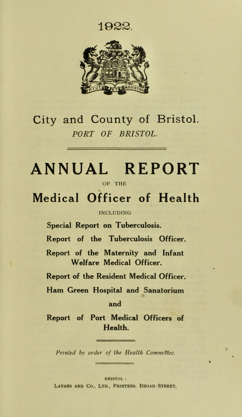 City and County of Bristol. PORT OF BRISTOL. ANNUAL REPORT OF THE Medical Officer of Health INCLUDING Special Report on Tuberculosis. Report of the Tuberculosis Officer. Report of the Maternity and Infant Welfare Medical Officer. Report of the Resident Medical Officer. Ham Green Hospital and Sanatorium and Report of Port Medical Officers of Health. Printed by order of the Health Comniiftee. BRISTOL : Lavars and Co., Ltd., Printers. Broad Street,