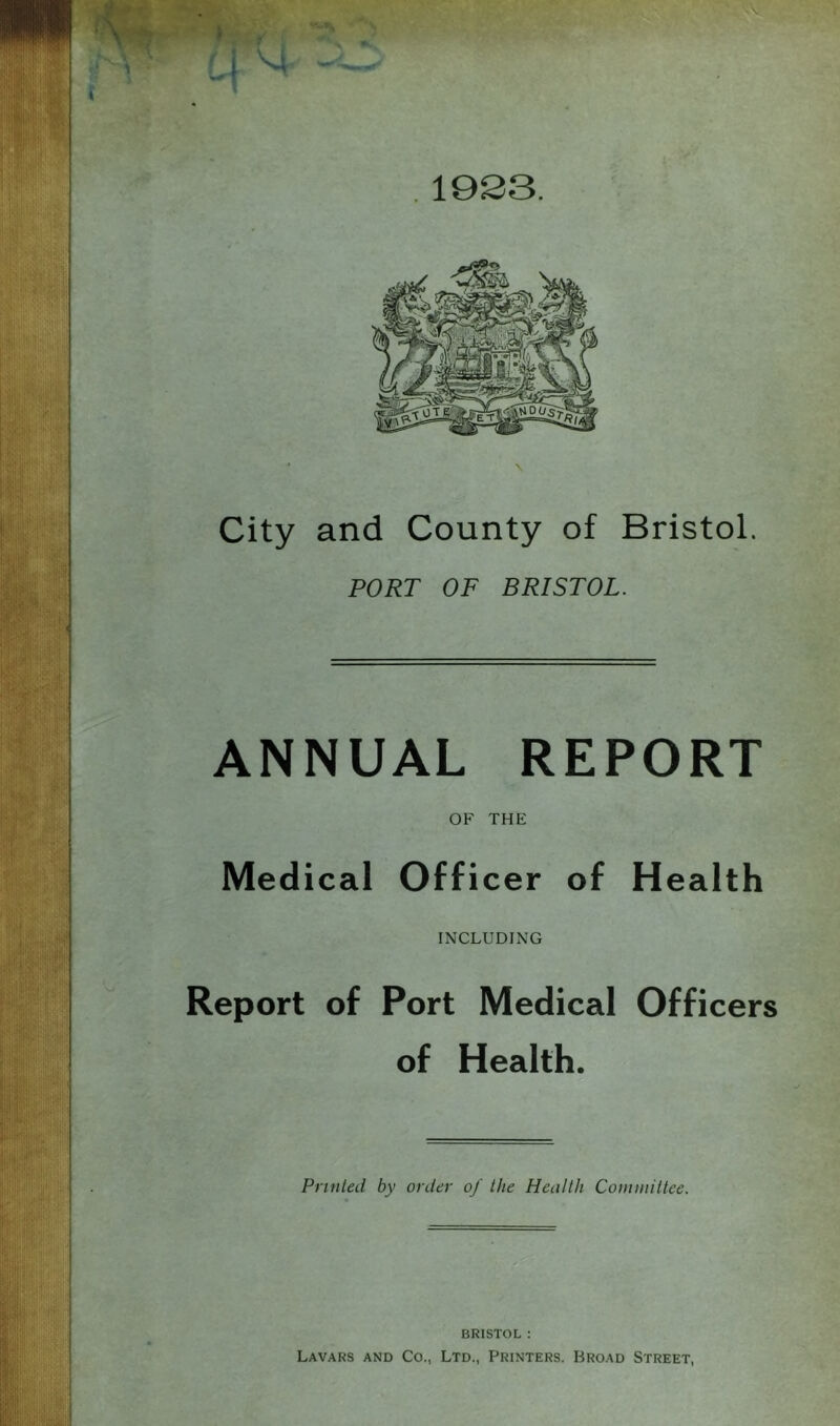 ’ -i, V. ■ p- i :. 5-' <*' . 1923. City and County of Bristol. PORT OF BRISTOL. ANNUAL REPORT OF THE Medical Officer of Health INCLUDING Report of Port Medical Officers of Health. Printed by order of the Health Couunittee. BRISTOL ; Lavars and Co., Ltd., Printers. Broad Street,