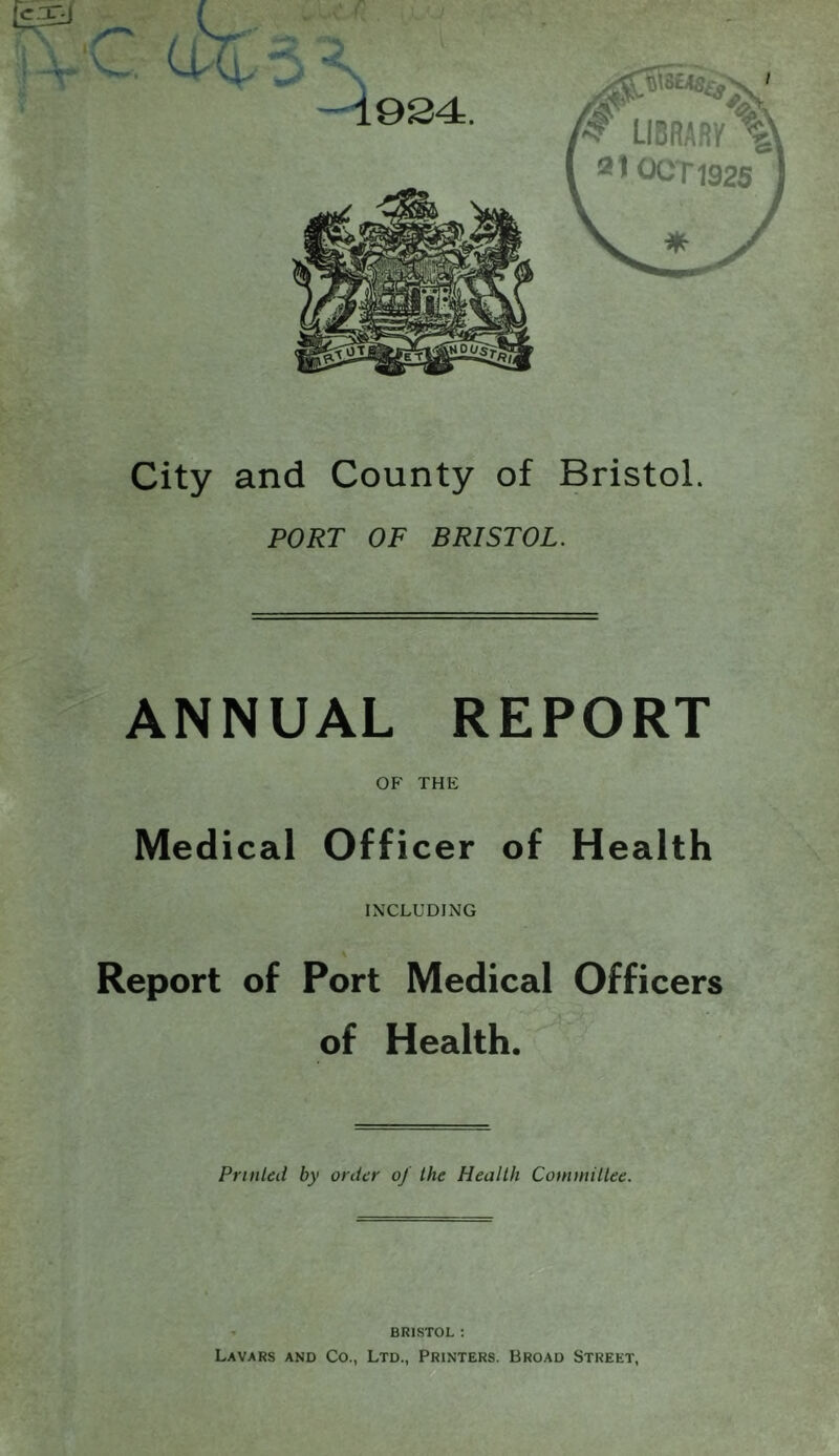 City and County of Bristol. PORT OF BRISTOL. ANNUAL REPORT OF THE Medical Officer of Health INCLUDING \ Report of Port Medical Officers of Health. Printed by order of the Health Committee. ' BRISTOL ; Lavars and Co., Ltd., Printers. Broad Street,