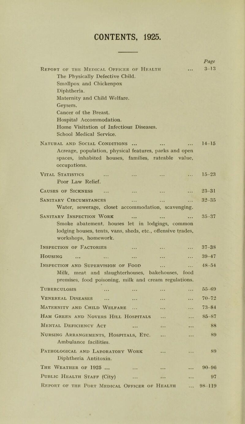 CONTENTS, 1925 Page Report of tiif. Meoical Officer of Health ... .3-13 The Physically Defective Child. Smallpox and Chickenpox Diphtheria. Maternity and Child Welfare. Geysers. Cancer of the Breast. Hospital Accommodation. Home Visitation of Infections Diseases. School Medical Service. Natural and Social Conditions ... ... ... 14-15 Acreage, population, physical features, parks and open spaces, inhabited houses, families, rateable value, occupations. Vital Statistics ... ... ... ... 15-23 Poor Law Relief. Causes of Sickness ... ... ... ... 2.3-31 Sanitary Circumstances ... ... ... 32-35 Water, sewerage, closet accommodation, scavenging. Sanitary Inspection Work ... ... ... 35-37 Smoke abatement, houses let in lodgings, common lodging houses, tents, vans, sheds, etc., offensive trades, workshops, homework. Inspection of Factories ... ... ... 37-38 Housing ... ... ... ... ... 39-47 Inspection and Supervision of Food ... ... 48-54 Milk, meat and slaughterhouses, bakehouses, food premises, food poisoning, milk and cream regulations. Tuberculosis ... ... ... ... 55-(i9 Venereal Diseases ... ... ... ... 70-72 Maternity and Child Welfare ... ... ... 73-84 Ham Green and Novers Hill Hospitals ... ... 86-87 Mental Deficiency Act ... ... ... 88 Nursing Arrangements, Hospitals, Etc. ... ... 89 Ambulance facilities. Pathological and Laboratory Work ... ... 89 Diphtheria Antito.xin. The Weather of 1926 ... ... ... ... 90-9(1 Public Health Staff (City) ... ... ... 97 Report of the Port Medical Officer of Health ... 98 119