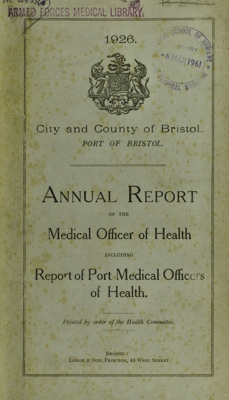 Citv and Countv of Bristol. %/ ^ PORT OF BRISTOL. Annual Report OF THE Medical Officer of Health INCLUDING Repo»'t of Port Medical Officers of Health. Printed by order of the Health Committee. Bristol : Lodge & Son, Printers, 43 West Street.