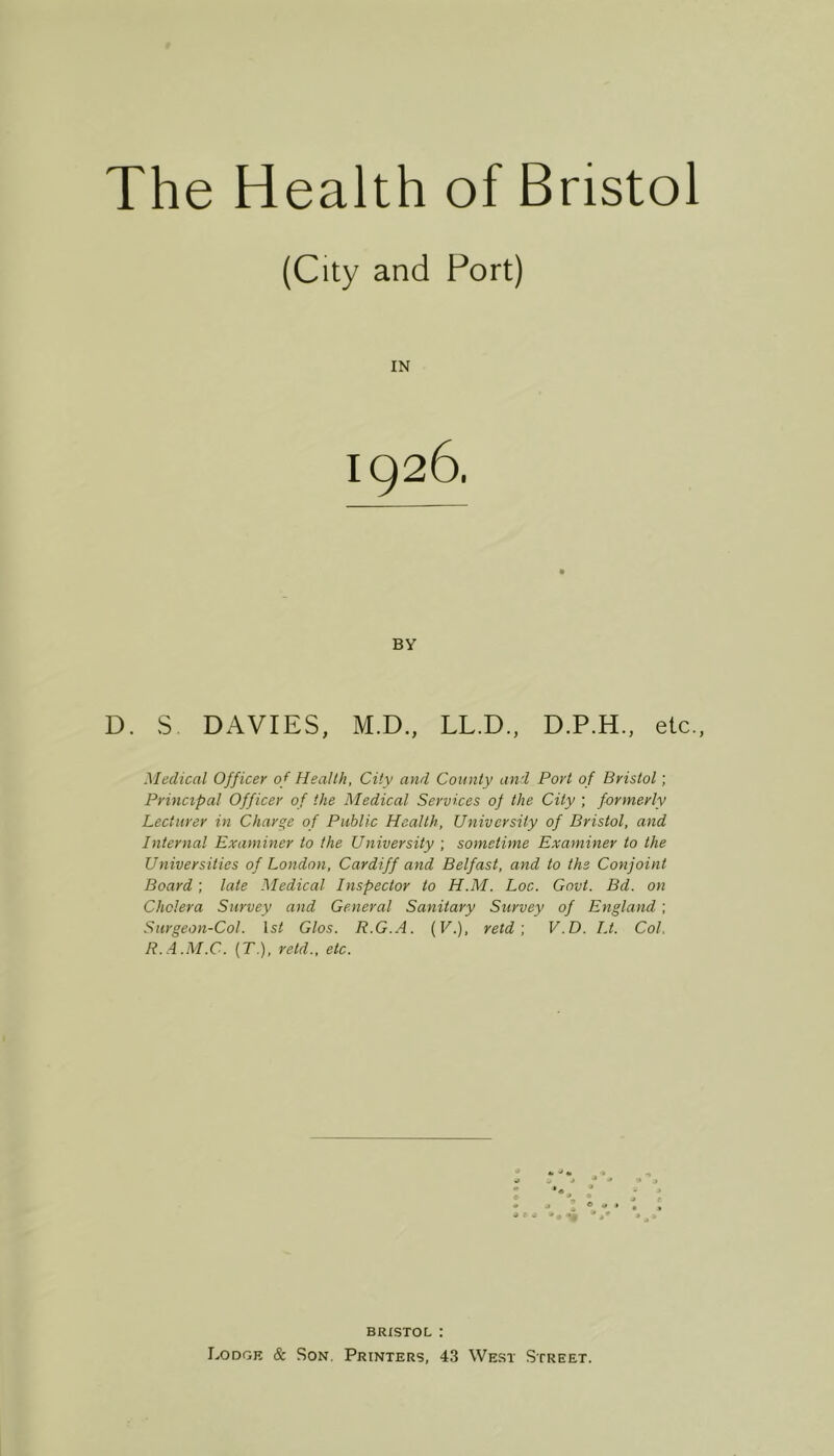 The Health of Bristol (City and Port) IN BY D. S DAVIES, M.D., LL.D., D.P.H., etc., Medical Officer of Health, City and County and Port of Bristol; Principal Officer of the Medical Services of the City ; formerly Lecturer in Charge of Public Health, University of Bristol, and Internal Examiner to the University ; sometime Examiner to the Universities of London, Cardiff and Belfast, and to the Conjoint Board; late Medical Inspector to H.M. Loc. Govt. Bd. on Cholera Survey and General Sanitary Survey of England ; Surgeon-Col. 1st Glos. R.G.A. (7.), retd', V.D. I.t. Col. R..4.M.C. {T.), retd., etc. BRISTOL :