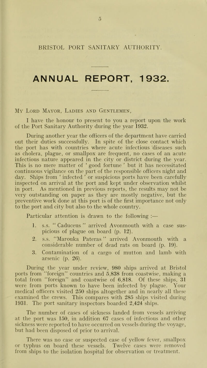 .'J BRISTOL PORT SANITARY AUTHORITY. ANNUAL REPORT, 1932. My Lord Mayor, Ladies and Gentlemen, I have the honour to present to you a report upon the work ol the Port Sanitary Authority during the year 1932. During another year the officers of the department have carried out their duties successfully. In spite of the dose contact which the port has with countries where acute infectious diseases such as cholera, plague, or smallpox are frequent, no cases of an acute infectious nature appeared in the city or district during the year. This is no mere matter of ‘ good fortune ’ but it has necessitated continuous vigilance on the part of the responsible officers night and day. Ships from ‘ infected ’ or suspicious ports have been carefully inspected on arrival at the port and kept under observation whilst in port. As mentioned in previous reports, the results may not be very outstanding on paper as they are mostly negative, but the preventive work done at this port is of the first importance not only to the port and city but also to the whole country. Particular attention is drawn to the following :— 1. s.s. “ Caduceus ” arrived Avonmouth with a case sus- picious of plague on board (p. 12). 2. s.s. “Marouka Pateras ” arrived Avonmouth with a considerable number of dead rats on board (p. 19). 3. Contamination of a cargo of mutton and lamb with arsenic (p. 20). During the 3'ear under review, 980 ships arrived at Bristol ports from “foreign” countries and 5,838 from coastwise, making a total from “foreign” and coastwise of 6,818. Of these ships, 31 were from ports known to have been infected by plague. Your medical officers visited 250 ships altogether and in nearly all these examined the crews. This compares with 285 ships visited during 1931. The port sanitary inspectors boarded 2,424 ships. The number of cases of sickness landed from vessels arriving at the port was 150, in addition 07 ca.scs of infectious and other sickness were reported to have occurred on vessels during the voyage, but had been disjiosed of prior to arrival. There was no case or suspected ca.se of yellow fever, smallpox or typhus on board the.se vessels. Twelve cases were removed from ships to the isolation hospital for observation or treatment.