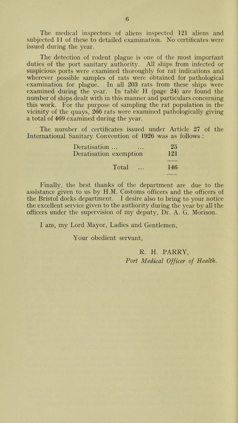 The medical inspectors of aliens inspected 121 aliens and subjected 11 of these to detailed examination. No certilicates were issued during the year. The detection of rodent plague is one of the most important duties of the port sanitary authority. All ships from infected or suspicious ports were examined thoroughly for rat indications and wherever possible samples of rats were obtained for pathological examination for plague. In all 203 rats from these ships were examined during the year. In table H (page 24) are found the number of ships dealt with in this manner and particulars concerning this work. For the purpose of sampling the rat population in the vicinity of the quays, 266 rats were examined pathologically giving a total of 469 examined during the year. The number of certificates issued under Article 27 of the International Sanitary Convention of 1926 was as follows : Deratisation ... Deratisation exemption 25 I2I Total 146 Finally, the best thanks of the department are due to the assistance given to us by H.M. Customs officers and the officers of the Bristol docks department. I desire also to bring to your notice the excellent service given to the authority during the year by all the officers under the supervision of my deputy. Dr. A. G. Morison. I am, my Lord Mayor, Ladies and Gentlemen, Your obedient servant R. H. PARRY, Port Medical Officer of Health.