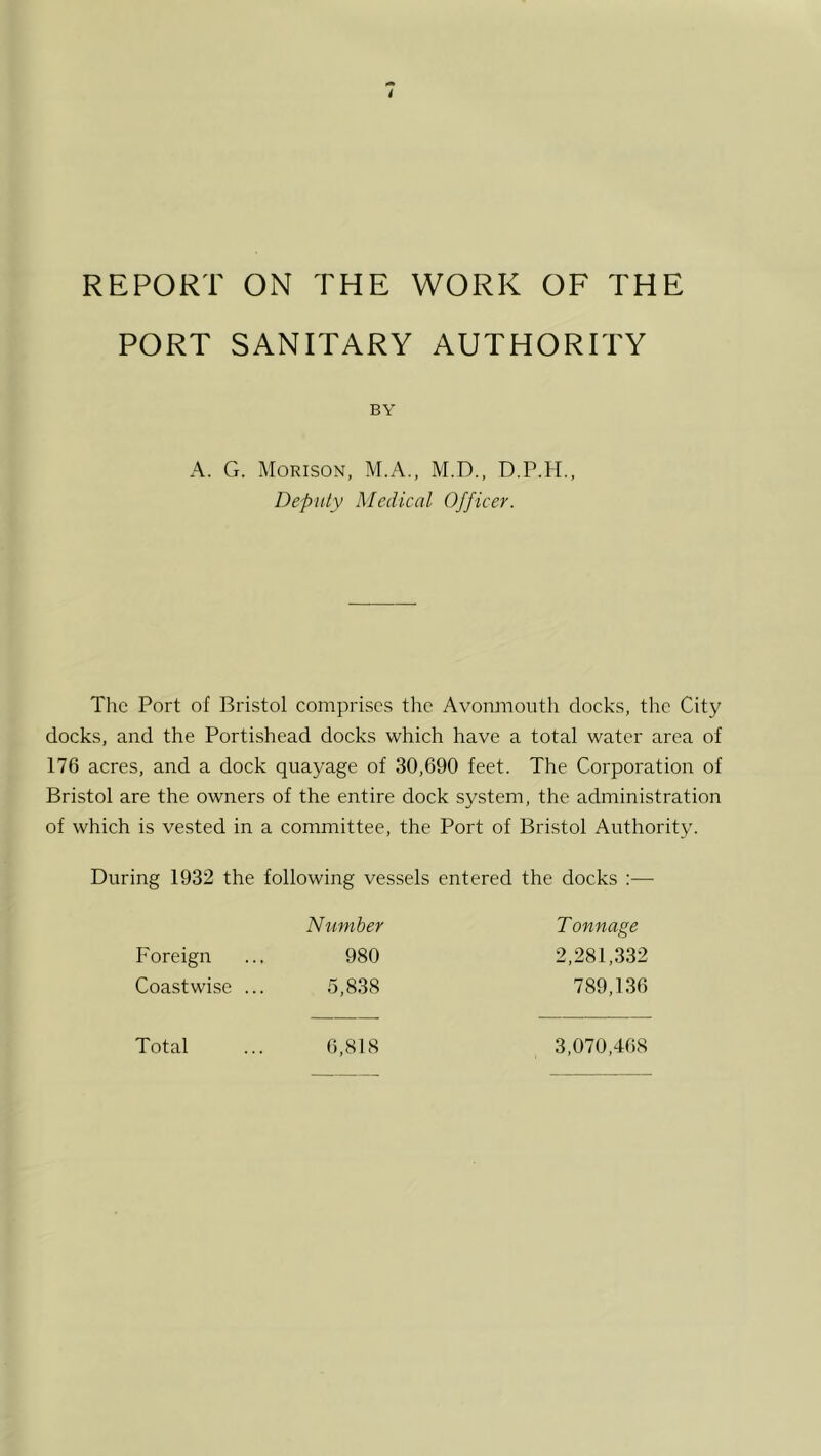 PORT SANITARY AUTHORITY BY A. G. Morison, M.A., M.D., D.P.H., Deputy Medical Officer. Tlic Port of Bristol comprises the Avonmouth docks, the City docks, and the Portishead docks which have a total water area of 176 acres, and a dock quayage of 30,690 feet. The Corporation of Bristol are the owners of the entire dock system, the administration of which is vested in a committee, the Port of Bristol Authority. During 1932 the following vessels entered the docks :— Number T onnage 2,281,332 789,136 Foreign Coastwise ... 980 5,838 Total 6,818 3,070,468