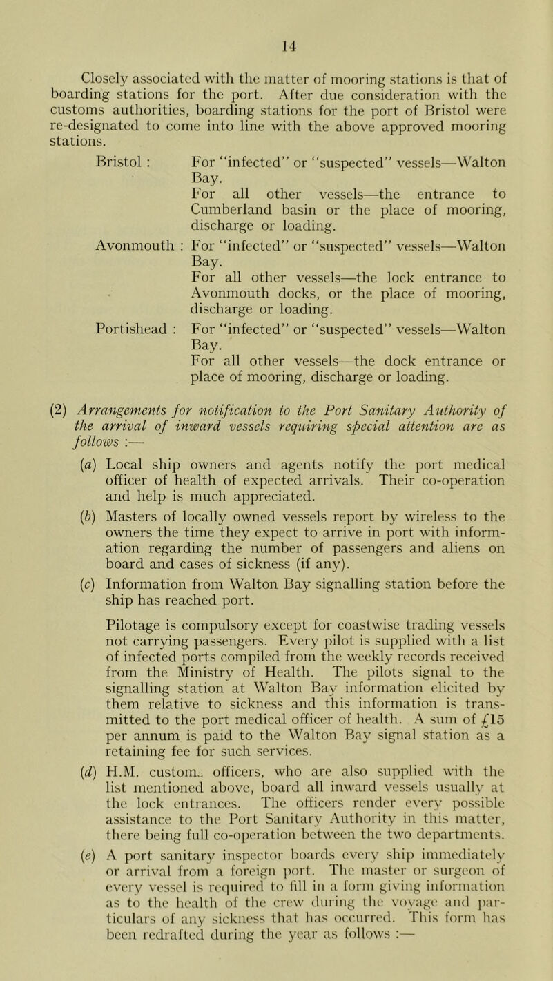 Closely associated with the matter of mooring stations is that of boarding stations for the port. After due consideration with the customs authorities, boarding stations for the port of Bristol were re-designated to come into line with the above approved mooring stations. Bristol : For “infected” or “suspected” vessels—Walton Bay. For all other vessels—the entrance to Cumberland basin or the place of mooring, discharge or loading. Avonmouth : For “infected” or “suspected” ves.sels—Walton Bay. For all other vessels—the lock entrance to Avonmouth docks, or the place of mooring, discharge or loading. Portishead : For “infected” or “suspected” vessels—Walton Bay. For all other vessels—the dock entrance or place of mooring, discharge or loading. (2) Arrangements for notification to the Port Sanitary Authority of the arrival of inward vessels requiring special cittention are as follows :— (a) Local ship owners and agents notify the port medical officer of health of expected arrivals. Their co-operation and help is much appreciated. (b) Masters of locally owned vessels report by wireless to the owners the time they expect to arrive in port with inform- ation regarding the number of passengers and aliens on board and cases of sickness (if any). (c) Information from Walton Bay signalling station before the ship has reached port. Pilotage is compulsory except for coastwise trading vessels not carrying passengers. Every pilot is supplied with a list of infected ports compiled from the weekly records received from the Ministry of Health. The pilots signal to the signalling station at Walton Bay information elicited by them relative to sickness and this information is trans- mitted to the port medical officer of health. A sum of £lo per annum is paid to the Walton Bay signal station as a retaining fee for such services. (d) H.M. custom., officers, who are also supplied with the list mentioned above, board all inward vessels usually at the lock entrances. The officers render every possible assistance to the Port Sanitary Authority in this matter, there being full co-operation between the two departments. {e) A port sanitary inspector boards every ship immediately or arrival from a foreign ]-)ort. Tlie master or surgeon of every vessel is recpurecl to lill in a form giving information as to the liealth of the crew during the voyage and par- ticulars of any sickness that has occurred. This form has been redrafted during the year as follows :—