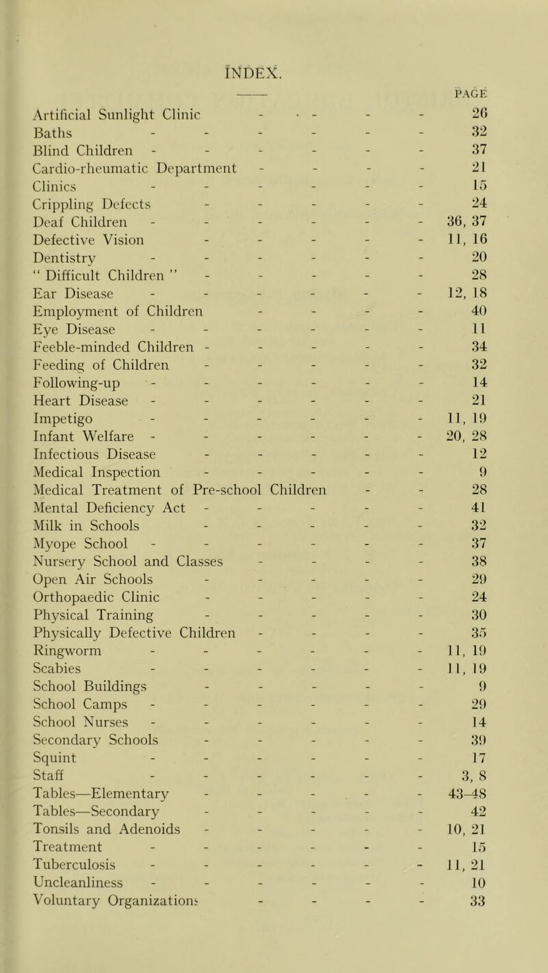 INDEX. Artificial Sunlight Clinic . . _ _ PAGE 20 Baths - - - - 32 Blind Children - - - - 37 Cardio-rhenmatic Department - - - - 21 Clinics - - - - 15 Crippling Defects - - - - 24 Deaf Children - - - - 30, 37 Defective Vision - - - - 1 1, 10 Dentistry - - - - 20 “ Difficult Children ” - - - - 28 Ear Disease - - - - 12, 18 Employment of Children - - - - 40 Eye Disease - - - - 11 Feeble-minded Children - - - - - 34 Feeding of Children - - - - 32 Following-up - - - - 14 Heart Disease - - - - 21 Impetigo - - - - 11, in Infant Welfare - - - - - 20, 28 Infectious Disease - - - - 12 Medical Inspection - - - - f) Medical Treatment of Pre-school Children - - 28 Mental Deficiency Act - - - - 41 Milk in Schools - - - - 32 Myope School - - - - 37 Nursery School and Classes - - - - 38 Open Air Schools - - - - 20 Orthopaedic Clinic - - - - 24 Physical Training - - - - 30 Physically Defective Children - - - - 35 Ringworm - - - - 11, 10 Scabies - - - - 11, 10 School Buildings - - - - f) School Camps - - - - 20 School Nurses - - - - 14 Secondary Schools - - - - 30 Squint - - - - 17 Staff - - - - 3, 8 Tables—Elementary - - - - 43-48 Tables—Secondary - - - - 42 Tonsils and Adenoids - - - - 10, 21 Treatment - - - - 15 Tuberculosis - - - - 11, 21 Uncleanliness - - - - 10 Voluntary Organizationi - - - - 33