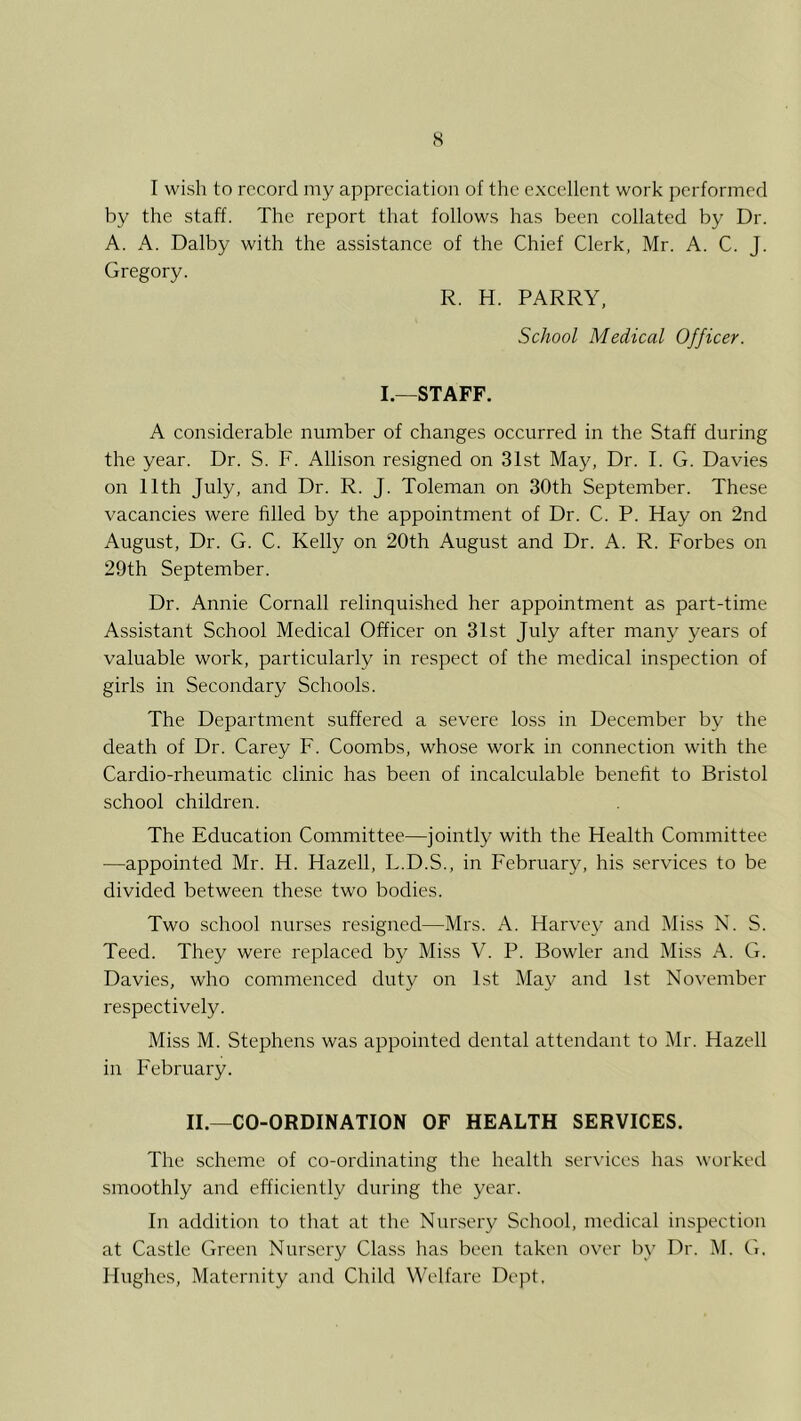 s I wish to record my appreciation of the excellent work performed by the staff. The report that follows has been collated by Dr. A. A. Dalby with the assistance of the Chief Clerk, Mr. A. C. J. Gregory. R. H. PARRY, School Medical Officer. I.—STAFF. A considerable number of changes occurred in the Staff during the year. Dr. S. F. Allison resigned on 31st May, Dr. I. G. Davies on 11th July, and Dr. R. J. Toleman on 30th September. These vacancies were filled by the appointment of Dr. C. P. Hay on 2nd August, Dr. G. C. Kelly on 20th August and Dr. A. R. Forbes on 29th September. Dr. Annie Cornall relinquished her appointment as part-time Assistant School Medical Officer on 31st July after many years of valuable work, particularly in respect of the medical inspection of girls in Secondary Schools. The Department suffered a severe loss in December by the death of Dr. Carey F. Coombs, whose work in connection with the Cardio-rheumatic clinic has been of incalculable benefit to Bristol school children. The Education Committee—jointly with the Health Committee —appointed Mr. H. Hazell, L.D.S., in February, his services to be divided between these two bodies. Two school nurses resigned—Mrs. A. Harvey and Miss N. S. Teed. They were replaced by Miss V. P. Bowler and Miss A. G. Davies, who commenced duty on 1st May and 1st November respectively. Miss M. Stephens was appointed dental attendant to Mr. Hazell in February. II.—CO-ORDINATION OF HEALTH SERVICES. The scheme of co-ordinating the health services has worked smoothly and efficiently during the year. In addition to that at the Nnr.sery School, medical inspection at Castle Green Nursery Class has been taken over by Dr. M. G, Hughes, Maternity and Child Welfare Dept.