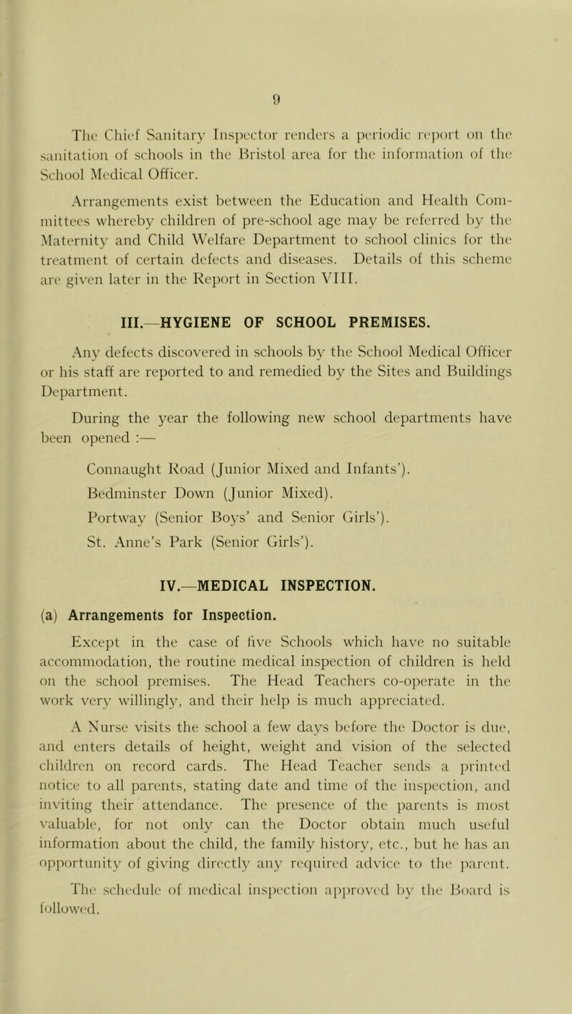 Till' Chii'f Sanitary Inspi'ctor ri’iuli'rs a iH'riodic rrjiort on the sanitation of schools in the Bristol area for the information of the School Medical Officer. Arrangements e.xist between the Education and Health Com- mittees whereby children of pre-school age may be referred by the ■Maternity and Child Welfare Department to school clinics for the treatment of certain defects and di.seases. Details of this .scheme are given later in the Report in Section VIII. III.—HYGIENE OF SCHOOL PREMISES. Any defects discovered in schools by the School Medical Officer or his staff are reported to and remedied by the Sites and Buildings Department. During the year the following new school departments have been opened :— Connaught Road (Junior Mixed and Infants’). Bedminster Down (Junior Mixed). Portway (Senior Bo3's’ and Senior Girls’). St. Anne’s Park (Senior Girls’). IV.—MEDICAL INSPECTION. (a) Arrangements for Inspection. Except in the case of live Schools which have no suitable accommodation, the routine medical inspection of children is held on the school premises. The Head Teachers co-operate in the work very willingl}^ and their help is much appreciated. A Nurse visits the school a few days before the Doctor is due, and enters details of height, weight and vision of the selected children on record cards. The Head Teacher sends a juinted notice to all parents, stating date and time of the inspection, and inviting their attendance. The presence of the parents is most valuable, for not only can the Doctor obtain much useful information about the child, the family historv, etc., but he has an opportunit)’ of giving directl}' any required advice to tlu' parent. The schedule of medical inspection ai)proved b\' the Board is followed.