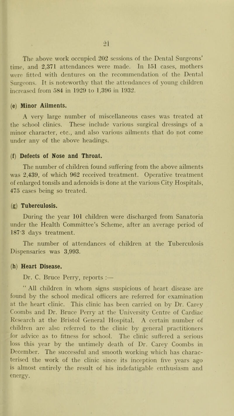 Tlio above work occupied 202 sessions of tlie Dental Surgeons’ time, and 2,371 attendances were made. In 151 cases, mothers were fitted with dentures on tlie recommendation of tlic Dental Surgeons. It is noteworthy that the attendances of young children increasetl from 584 in 1020 to 1,30() in 1032. (e) Minor Ailments. A very large number of miscellaneous cases was treated at the school clinics. These include various surgical dressings of a minor character, etc., and also various ailments that do not come under any of the above headings. (f) Defects of Nose and Throat. The number of children found suffering from the above ailments was 2,439, of which 962 received treatment. Operative treatment of enlarged tonsils and adenoids is done at the various City Hospitals, 475 cases being so treated. (g) Tuberculosis. During the year 101 children were discharged from Sanatoria under the Health Committee’s Scheme, after an average period of 187'3 da5^s treatment. The number of attendances of children at the Tuberculosis Dispensaries was 3,993. (h) Heart Disease. Dr. C. Bruce Perry, reports :—■ “ All children in whom .signs suspicious of heart disea.se are found by the school medical officers are referred for examination at the heart clinic. This clinic has been carried on by Dr. Carey Coombs and Dr. Bruce Perry at the University Centre of Cardiac Research at the Bristol General Ho.sj)ital. A certain number of children are also referred to the clinic l^y general practitioners for advice as to litness for school. The clinic suffered a serious loss this year by the untimely death of Dr. Carey Coombs in December. The successful and smooth working which has charac- terised the work of the clinic since its inception five years ago is almost entirely the result of his indefatigable enthusiasm and energy.