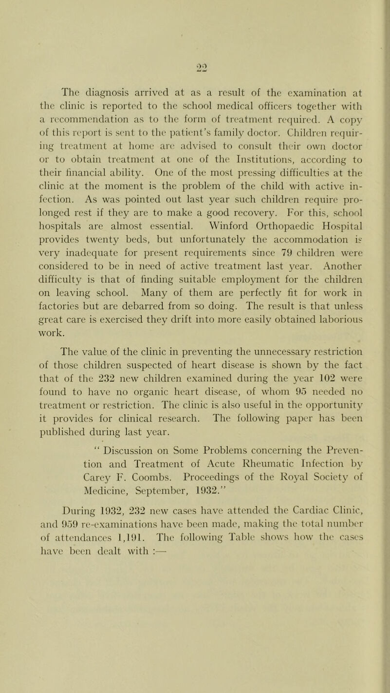 The diagnosis arrived at as a result of the examination at the clinic is reported to the school medical officers together with a recommendation as to the form of treatment re(|uircd. A copy of this reiwrt is sent to the ])atient’s family doctor. Children requir- ing treatment at home are advised to consult their own doctor or to obtain treatmejit at one of the Institutions, according to their financial ability. One of the most pressing difficulties at the clinic at the moment is the problem of the child with active in- fection. As was pointed out last year such children require pro- longed rest if they are to make a good recovery. For this, school hospitals are almost es.sential. Winford Orthopaedic Hospital provides twenty beds, but unfortunately the accommodation is very inadequate for present requirements since 79 children were considered to be in need of active treatment last year. Another difficulty is that of finding suitable employment for the children on leaving school. Many of them are perfectly fit for work in factories but are debarred from so doing. The result is that unless great care is exercised they drift into more easily obtained laborious work. The value of the clinic in preventing the unnecessary restriction of those children suspected of heart disease is shown by the fact that of the 232 new children e.xamined during the year 102 were found to have no organic heart disease, of whom 95 needed no treatment or restriction. The clinic is also useful in the opportunit}' it provides for clinical research. The following paper has been published during last year. “ Discussion on Some Problems concerning the Preven- tion and Treatment of Acute Rheumatic Infection b\’ Carey F. Coombs. Proceedings of the Royal Society of Medicine, September, 1932.” During 1932, 232 new cases have attended the Cardiac Clinic, and 959 re-examinations have been made, making the total number of attendances 1,191. The following Table shows how the cases have been dealt with :—