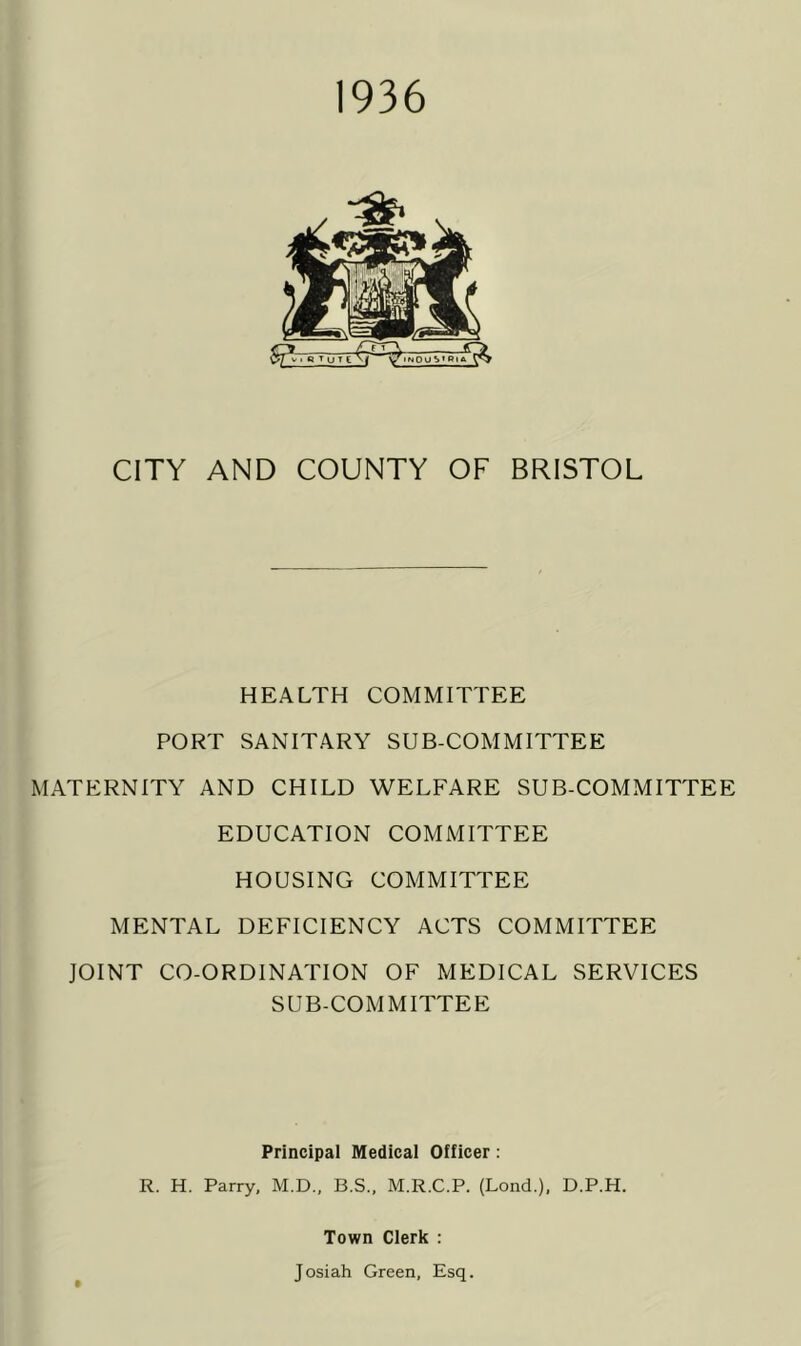 1936 CITY AND COUNTY OF BRISTOL HEALTH COMMITTEE PORT SANITARY SUB-COMMITTEE MATERNITY AND CHILD WELFARE SUB-COMMITTEE EDUCATION COMMITTEE HOUSING COMMITTEE MENTAL DEFICIENCY ACTS COMMITTEE JOINT CO-ORDINATION OF MEDICAL SERVICES SUB-COMMITTEE Principal Medical Officer: R. H. Parry, M.D., B.S., M.R.C.P. (Lond.), D.P.H. Town Clerk : Josiah Green, Esq.
