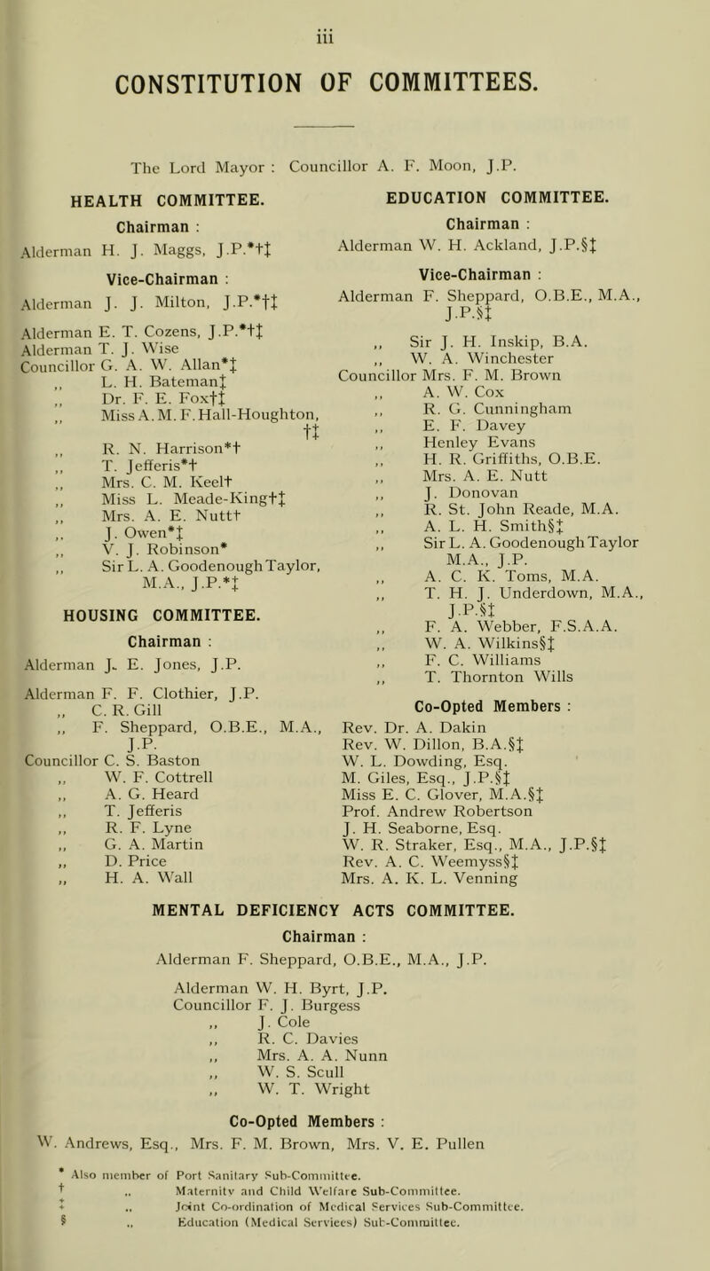 CONSTITUTION OF COMMITTEES. The Lord Mayor : Councillor A. F. Moon. J.P. HEALTH COMMITTEE. EDUCATION COMMITTEE. Chairman : Alderman H. J. Maggs, J.P.’tt Vice-Chairman : .\lderman J. J. Milton, J.P.*tt Alderman E. T. Cozens, J.P.*+I Alderman T. J. Wise Councillor G. A. W. Allan*J L. H. Bateman J Dr. F. E. Foxtf Miss A. M. F. Hall-Houghton, ,, ]?. N. Harrison*t ,, T. Jefferis*t ,, Mrs. C. M. Keelt ,, Miss L. Meade-Kingt+ „ Mrs. A. E. Nuttt ,, J. Owen*J ,, V. J. Robinson* ,, Sir L. A. GoodenoughTaylor, M.A., J.P.*I HOUSING COMMITTEE. Chairman : Alderman J. E. Jones, J.P. Alderman F. F. Clothier, J.P. C. R.Gill ,, F. Sheppard, O.B.E., M.A., J.P. Councillor C. S. Baston W. F. Cottrell ,, A. G. Heard ,, T. Jefferis ,, R. F. Lyne ,, G. A. Martin ,, D. Price „ H. A. Wall Chairman : Alderman W. H. Ackland, J.P.§| Vice-Chairman : Alderman F. Sheppard, O.B.E., M.A., J.P.n Sir J. H. Inskip, B.A. W. A. Winchester Councillor Mrs. F. M. Brown A.W. Cox R. G. Cunningham E. F. Davey Henley Evans H. R. Griffiths, O.B.E. Mrs. A. E. Nutt J. Donovan R. St. John Reade, M.A. A. L. H. Smith§+ SirL. A. Goodenough Taylor M.A., J.P. A. C. K. Toms, M.A. T. H. J. Underdown, M.A., J.P.« F. A. Webber, F.S.A.A. W. A. Wilkins§J F. C. Williams T. Thornton Wills Co-Opted Members : Rev. Dr. A. Dakin Rev. W. Dillon, B.A.§J W. L. Dowding, Esq. M. Giles, Esq., J.P.^J Miss E. C. Glover, M.A.§J Prof. Andrew Robertson J. H. Seaborne, Esq. W. R. Straker, Esq., M.A., J.P.§t Rev. A. C. Weemyss§J Mrs. A. K. L. Venning MENTAL DEFICIENCY ACTS COMMITTEE. Chairman : Alderman F. Sheppard, O.B.E., M.A., J.P. Alderman W. H. Byrt, J.P. Councillor F. J. Burgess ,, J. Cole ,, R. C. Davies ,, Mrs. A. A. Nunn ,, W. S. Scull „ W. T. Wright Co-Opted Members : M’. Andrews, Esq., Mrs. F. M. Brown, Mrs. V. E. Pullen * Also nieniher of Port Sanitary Sub-Coinniittt'C. ^ .. Maternitv and Child Welfare Sub-Commiltce. ♦ Jc4nt Co-ordination of Medical Services Suh-Committce. 5 Education (Medical Services) Sub-Conuuittec.