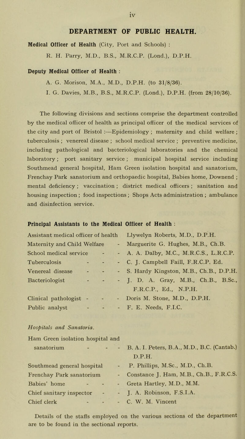 DEPARTMENT OF PUBLIC HEALTH. Medical Officer of Heaith (City, Port and Schools) : R. H. Parry, M.D., B.S., M.R.C.P. (Lond.), D.P.H. Deputy Medical Officer of Health : A. G. Morison, M.A., M.D., D.P.H. (to 31/8/36). I. G. Davies, M.B., B.S., M.R.C.P. (Bond.), D.P.H. (from 28/10/36). The following divisions and sections comprise the department controlled by the medical officer of health as principal officer of the medical services of the city and port of Bristol ;—Epidemiology ; maternity and child welfare ; tuberculosis ; venereal disease ; school medical service ; preventive medicine, including pathological and bacteriological laboratories and the chemical laboratory; port sanitary service ; municipal hospital service including Southmead general hospital. Ham Green isolation hospital and sanatorium, Frenchay Park sanatorium and orthopaedic hospital. Babies home, Downend ; mental deficiency ; vaccination ; district medical officers ; sanitation and housing inspection ; food inspections ; Shops Acts administration ; ambulance and disinfection service. Principal Assistants to the Medical Officer of Health ; Assistant medical officer of health Maternity and Child Welfare School medical service Tuberculosis Venereal disease Bacteriologist Clinical pathologist - - - Public analyst Llywelyn Roberts, M.D., D.P.H. Marguerite G. Hughes, M.B., Ch.B. A. A. Dalby, M.C., M.R.C.S., L.R.C.P. C. J. Campbell Faill, F.R.C.P. Ed. S. Hardy Kingston, M.B., Ch.B., D.P.H. J. D. A. Gray, M.B., Ch.B., B.Sc., F.R.C.P., Ed., N.P.H. Doris M. Stone, M.D., D.P.H. F. E. Needs, F.I.C. Hospitals and Sanatoria. Ham Green isolation hospital and sanatorium - - - Southmead general hospital Frenchay Park sanatorium Babies’ home . . . Chief sanitary inspector Chief clerk . . - B. A. I. Peters, B.A., M.D., B.C. (Cantab.) D.P.H. P. Phillips, M.Sc., M.D., Ch.B. Constance J. Ham, M.B., Ch.B., F.R.C.S. Greta Hartley, M.D., M.M. J. A. Robinson, F.S.I.A. C. W. M. Vincent Details of the staffs employed on the various sections of the department are to be found in the sectional reports.