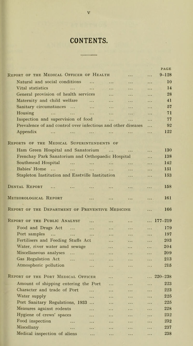 CONTENTS. PAGE Report of the Medical Officer of Health ... ... 9-128 Natural and social conditions ... ... ... ... 10 Vital statistics ... ... ... ... ... 14 General provision of health services ... ... ... 28 Maternity and child welfare ... ... ... ... 41 Sanitary circumstances ... ... ... ... ... 67 Housing ... ... ... ... ... ... 71 Inspection and supervision of food ... ... ... 77 Prev^alence of and control over infectious and other diseases ... 92 Appendix ... ... ... ... ... ... 122 Reports of the Medical Superintendents of Ham Green Hospital and Sanatorium ... ... ... 130 Frenchay Park Sanatorium and Orthopaedic Hospital ... 138 Southmead Hospital ... ... ... ... ... 142 Babies’ Home ... ... ... ... ... ... 151 Stapleton Institution and Eastville Institution ... ... 153 Dental Report ... ... ... ... ... ... 168 Meteorological Report ... ... ... ... 161 Report of the Department of Preventive Mepicine ... 166 Report of the Public Analyst ... ... ... ... 177-219 Food and Drugs Act ... ... ... ... ... 179 Port samples ... ... ... ... ... ... 197 Fertilisers and Feeding Stuffs Act ... ... ... 203 Water, river water amd sewage ... ... ... 204 Miscellaneous analyses ... ... ... ... ... 209 Gas Regulation Act ... ... ... ... ... 213 Atmospheric pollution ... ... ... ... 216 Report of the Port Medical Officer ... ... ... 220-238 Amount of shipping entering the Port ... ... ... 223 Character and trade of Port ... ... ... ... 223 Water supply ... ... ... ... 225 Port Sanitary Regulations, 1933 ... ... ... ... 225 Measures against rodents ... ... ... ... 228 Hygiene of crews’ spaces ... ... ... ... 232 Food inspection ... ... ... ... ... 232 Miscellany ... ... ... ... ... 237 Medical inspection of aliens ... ... ... ... 238