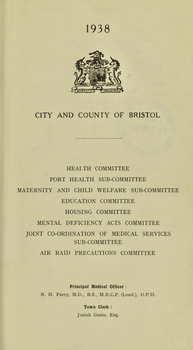 1938 CITY AND COUNTY OF BRISTOL HEALTH COMMITTEE PORT HEALTH SUB-COMMITTEE MATERNITY AND CHILD WELFARE SUB-COMMITTEE EDUCATION COMMITTEE HOUSING COMMITTEE MENTAL DEFICIENCY ACTS COMMITTEE JOINT CO-ORDINATION OF MEDICAL SERVICES SUB-COMMITTEE AIR RAID PRECAUTIONS COMMITTEE Principal Medical Officer : R. H. Parry, M.D., B.S., M.R.C.P. (Lond.), D.P.H. Town Clerk : Josiah Green, Esq.