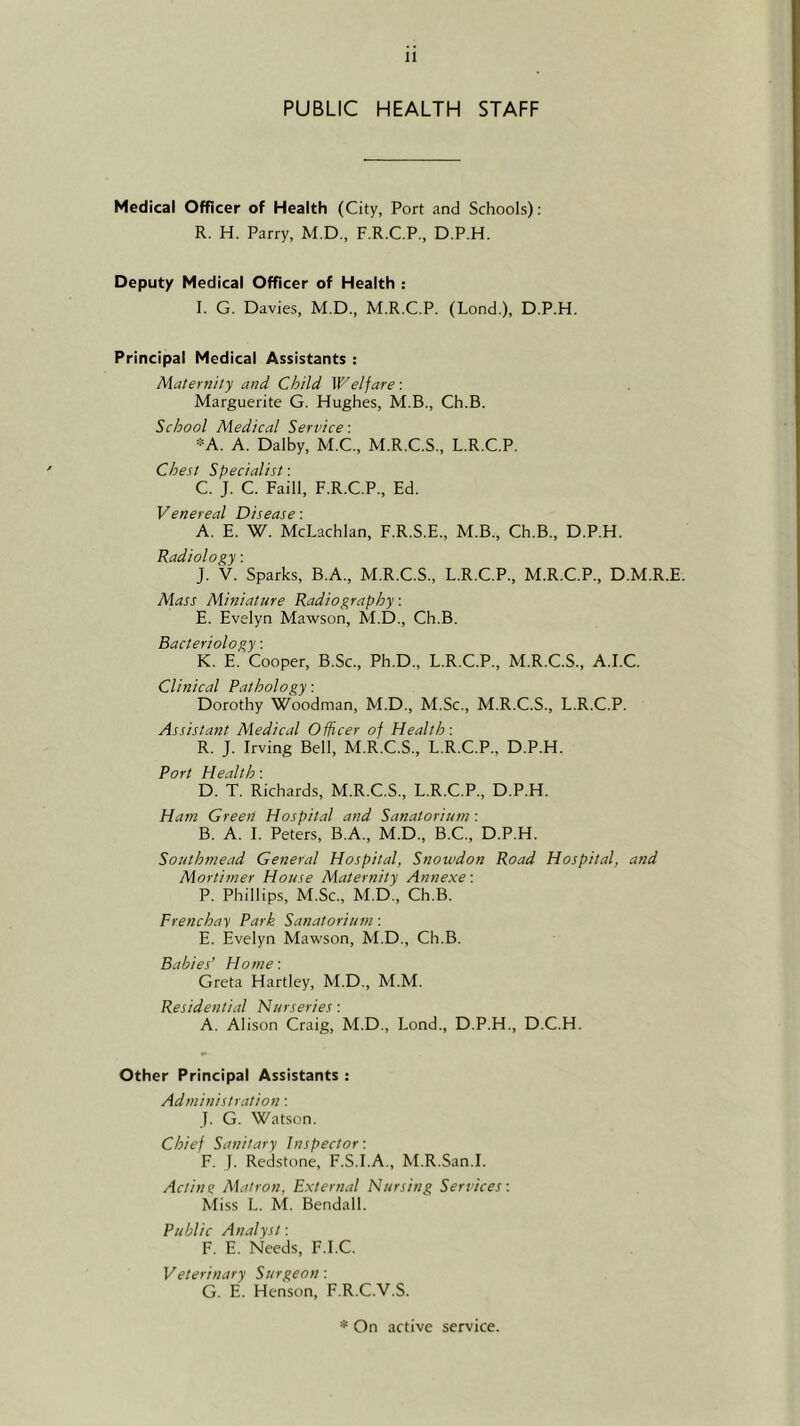 PUBLIC HEALTH STAFF Medical Officer of Health (City, Port and Schools): R. H. Parry, M.D., F.R.C.P., D.P.H. Deputy Medical Officer of Health : I. G. Davies, M.D., M.R.C.P. (Lond.), D.P.H. Principal Medical Assistants : Maternity and Child W''elfare: Marguerite G. Hughes, M.B., Ch.B. School Medical Service: *A. A. Dalby, M.C., M.R.C.S., L.R.C.P. Chest Specialist: C. J. C. Faill, F.R.C.P., Ed. Venereal Disease: A. E. W. McLachlan, F.R.S.E., M.B., Ch.B., D.P.H. Radiology: J. V. Sparks, B.A., M.R.C.S., L.R.C.P., M.R.C.P., D.M.R.E. Alass Miniature Radiography: E. Evelyn Mawson, M.D., Ch.B. Bacteriology: K. E. Cooper, B.Sc., Ph.D., L.R.C.P., M.R.C.S., A.I.C. Clinical Pathology: Dorothy Woodman, M.D., M.Sc., M.R.C.S., L.R.C.P. Assistant Mledical Officer of Health: R. J. Irving Bell, M.R.C.S., L.R.C.P., D.P.H. Port Health: D. T. Richards, M.R.C.S., L.R.C.P., D.P.H. Ham Creen Hospital and Sanatorium: B. A. 1. Peters, B.A., M.D., B.C., D.P.H. Southmead General Hospital, Snotvdon Road Hospital, and Mortimer House Maternity Annexe: P. Phillips, M.Sc., M.D., Ch.B. Frenchay Park Sanatorium: E. Evelyn Mawson, M.D., Ch.B. Babies’ Home: Greta Hartley, M.D., M.M. Residential Nurseries: A. Alison Craig, M.D., Lond., D.P.H., D.C.H. Other Principal Assistants : Administration: J. G. Watson. Chief Sanitary Inspector: F. J. Redstone, F.S.I.A., M.R.San.I. Acting Aiatron, External Nursing Services: Miss L. M. Bendall. Public Analyst: F. E. Needs, F.I.C. Veterinary Surgeon: G. E. Henson, F.R.C.V.S. * On active service.