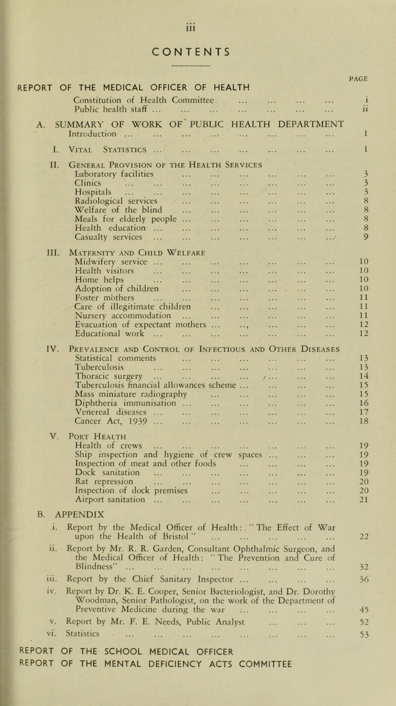 CONTENTS PAGE REPORT OF THE MEDICAL OFFICER OF HEALTH Constitution of Health Committee ... ... ... ... i Public health staff ... ... ... ... ... ... ... ii A. SUMMARY OF WORK OF' PUBLIC HEALTH DEPARTMENT Introduction ... ... ... ... ... ... ... ... 1 I. Vital Statistics ... ... ... ... ... ... ... l II. General Provision of the Health Services Uaboratory facilities ... ... ... ... ... ... 3 Clinics ... ... ... ... ... ... ... ... 3 Hospitals ... ... ... ... ... ... ... ... 3 Radiological services ... ... ... ... ... ... 8 Welfare of the blind ... ... ... ... ... ... 8 Meals for elderly people ... ... ... ... ... ... 8 Health education ... ... ... ... ... ... ... 8 Casualty services ... ... ... ... ... ... ...• 9 III. Maternity and Child Welfare Midwifery service ... ... ... ... ... ... ... 10 Health visitors ... ... ... ... ... ... ... 10 Home helps ... ... ... ... ... ... ... 10 Adoption of children ... ... ... ... ... ... 10 Poster mothers ... ... ... ... ... ... ... 11 Care of illegitimate children ... ... ... ... ... 11 Nursery accommodation ... ... ... ... ... ... 11 Evacuation of expectant mothers ... .., ... ... ... 12 Educational work ... ... ... ... ... ... ... 12 IV. Prevalence and Control of Infectious and Other Diseases Statistical comments ... ... ... ... ... ... 13 Tuberculosis ... ... ... ... ... ... ... 13 Thoracic surgery ... ... ... ... , ... ... 14 Tuberculosis financial allowances scheme ... ... ... ... 15 Mass miniature radiography ... ... ... ... ... 15 Diphtheria immunisation ... ... ... ... ... ... 16 Venereal diseases ... ... ... ... ... ... ... 17 Cancer Act, 1939 ... ... ... ••• ... ... ••• 18 V. Port Health Health of crews ... ... ... ... ... ... ... 19 Ship inspection and hygiene of crew spaces ... ... ... 19 Inspection of meat and other foods ... ... ... ... 19 Dock sanitation ... ... ... ... ... ... ... 19 Rat repression ... ... ... ... ... ... ... 20 Inspection of dock premises ... ... ... ... ... 20 Airport sanitation ... ... ... ... ... ... ... 21 B. APPENDIX i. Report by the Medical Officer of Health:  The Effect of War upon the Health of Bristol” ... ... ... ... ... 22 ii. Report by Mr. R. R. Garden, Consultant Ophthalmic Surgeon, and the Medical Officer of Health: The Prevention and Cure of Blindness” ... ... ... ... ... ... ... ... 32 iii. Report by the Chief Sanitary Inspector ... ... ... ... 36 iv. Report by Dr. K. E. Cooper, Senior Bacteriologist, and Dr. Dorothy Woodman, Senior Pathologist, on the work of the Department of Preventive Medicine during the war ;.. ... ... ... 45 V. Report by Mr. F. E. Needs, Public Analyst ... ... ... 52 vi. Statistics ... ... ... ... ... ... ... ... 53 REPORT OF THE SCHOOL MEDICAL OFFICER REPORT OF THE MENTAL DEFICIENCY ACTS COMMITTEE