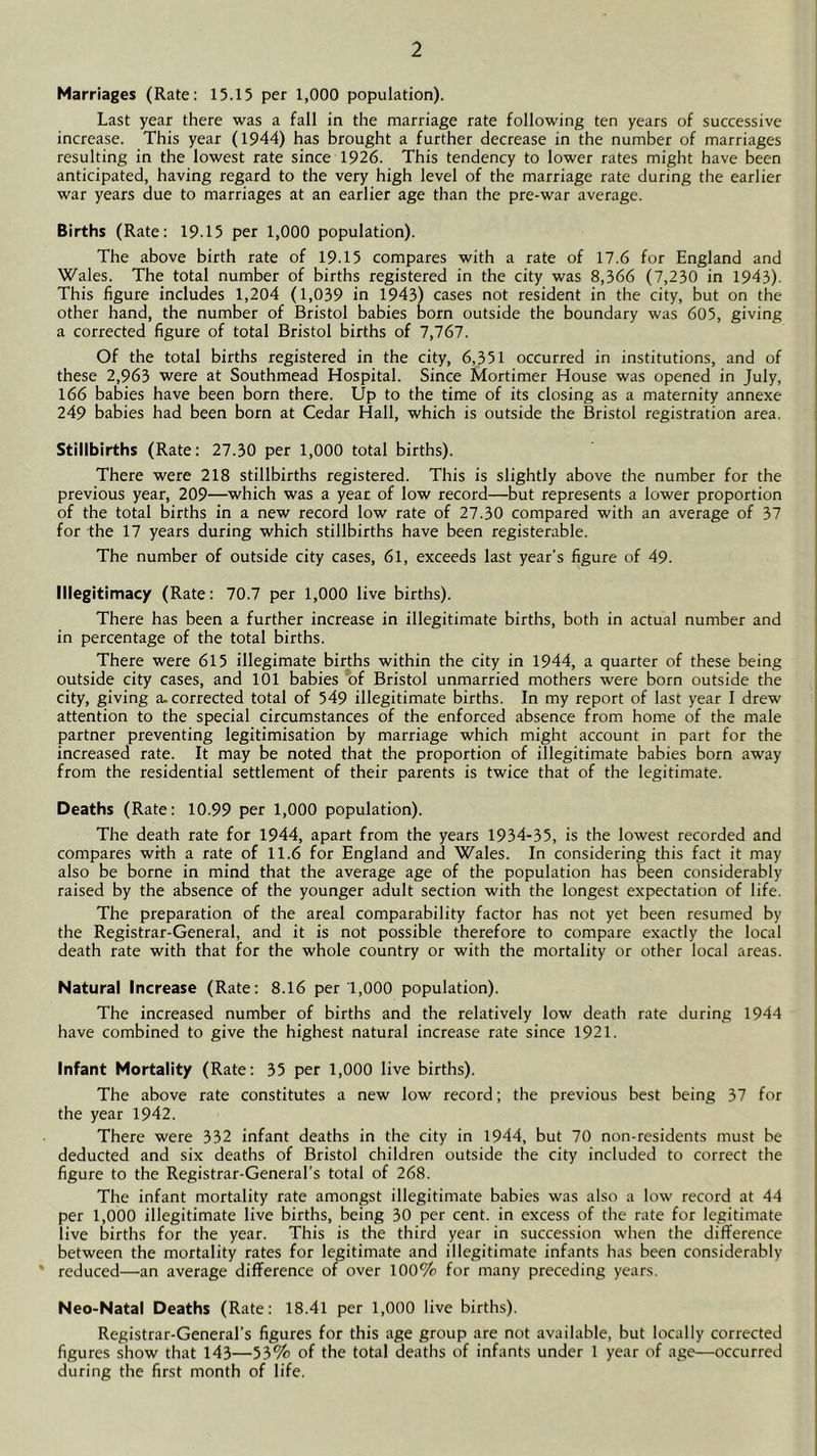 Marriages (Rate: 15.15 per 1,000 population). Last year there was a fall in the marriage rate following ten years of successive increase. This year (1944) has brought a further decrease in the number of marriages resulting in the lowest rate since 1926. This tendency to lower rates might have been anticipated, having regard to the very high level of the marriage rate during the earlier war years due to marriages at an earlier age than the pre-war average. Births (Rate: 19.15 per 1,000 population). The above birth rate of 19.15 compares with a rate of 17.6 for England and Wales. The total number of births registered in the city was 8,366 (7,230 in 1943). This figure includes 1,204 (1,039 in 1943) cases not resident in the city, but on the other hand, the number of Bristol babies born outside the boundary was 605, giving a corrected figure of total Bristol births of 7,767. Of the total births registered in the city, 6,351 occurred in institutions, and of these 2,963 were at Southmead Hospital. Since Mortimer House was opened in July, 166 babies have been born there. Up to the time of its closing as a maternity annexe 249 babies had been born at Cedar Hall, which is outside the Bristol registration area. Stillbirths (Rate: 27.30 per 1,000 total births). There were 218 stillbirths registered. This is slightly above the number for the previous year, 209—which was a year of low record—but represents a lower proportion of the total births in a new record low rate of 27.30 compared with an average of 37 for the 17 years during which stillbirths have been registerable. The number of outside city cases, 61, exceeds last year’s figure of 49. Illegitimacy (Rate: 70.7 per 1,000 live births). There has been a further increase in illegitimate births, both in actual number and in percentage of the total births. There were 615 illegimate births within the city in 1944, a quarter of these being outside city cases, and 101 babies *of Bristol unmarried mothers were born outside the city, giving a-corrected total of 549 illegitimate births. In my report of last year I drew attention to the special circumstances of the enforced absence from home of the male partner preventing legitimisation by marriage which might account in part for the increased rate. It may be noted that the proportion of illegitimate babies born away from the residential settlement of their parents is twice that of the legitimate. Deaths (Rate: 10.99 per 1,000 population). The death rate for 1944, apart from the years 1934-35, is the lowest recorded and compares with a rate of 11.6 for England and Wales. In considering this fact it may also be borne in mind that the average age of the population has been considerably raised by the absence of the younger adult section with the longest expectation of life. The preparation of the areal comparability factor has not yet been resumed by the Registrar-General, and it is not possible therefore to compare exactly the local death rate with that for the whole country or with the mortality or other local areas. Natural Increase (Rate: 8.16 per 1,000 population). The increased number of births and the relatively low death rate during 1944 have combined to give the highest natural increase rate since 1921. Infant Mortality (Rate: 35 per 1,000 live births). The above rate constitutes a new low record; the previous best being 37 for the year 1942. There were 332 infant deaths in the city in 1944, but 70 non-residents must be deducted and six deaths of Bristol children outside the city included to correct the figure to the Registrar-General’s total of 268. The infant mortality rate amongst illegitimate babies was also a low record at 44 per 1,000 illegitimate live births, being 30 per cent, in excess of the rate for legitimate live births for the year. This is the third year in succession when the difference between the mortality rates for legitimate and illegitimate infants has been considerably ' reduced—an average difference of over 100% for many preceding years. Neo-Natal Deaths (Rate: 18.41 per 1,000 live births). Registrar-General’s figures for this age group are not available, but locally corrected figures show that 143—53% of the total deaths of infants under 1 year of age—occurred during the first month of life.