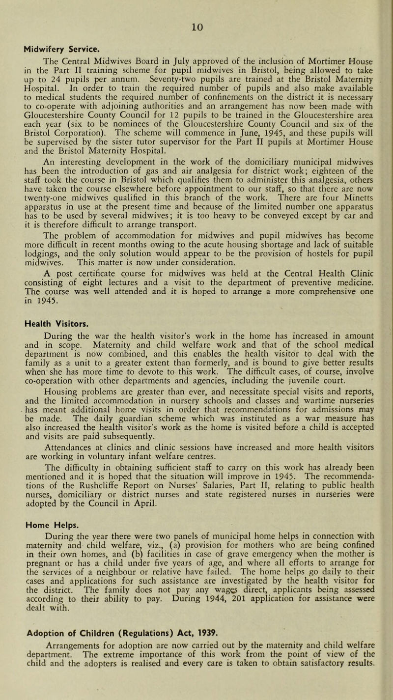 Midwifery Service. The Central Midwives Board in July approved of the inclusion of Mortimer House in the Part II training scheme for pupil midwives in Bristol, being allowed to take up to 24 pupils per annum. Seventy-two pupils are trained at the Bristol Maternity Hospital. In order to train the required number of pupils and also make available to medical students the required number of confinements on the district it is necessary to co-operate with adjoining authorities and an arrangement has now been made with Gloucestershire County Council for 12 pupils to be trained in the Gloucestershire area each year (six to be nominees of the Gloucestershire County Council and six of the Bristol Corporation). The scheme will commence in June, 1945, and these pupils will be supervised by the sister tutor supervisor for the Part II pupils at Mortimer House and the Bristol Maternity Hospital. An interesting development in the work of the domiciliary municipal midwives has been the introduction of gas and air analgesia for district work; eighteen of the staff took the course in Bristol which qualifies them to administer this analgesia, others have taken the course elsewhere before appointment to our staff, so that there are now twenty-one midwives qualified in this branch of the work. There are four Minetts apparatus in use at the present time and because of the limited number one apparatus has to be used by several midwives; it is too heavy to be conveyed except by car and it is therefore difficult to arrange transport. The problem of accommodation for midwives and pupil midwives has become more difficult in recent months owing to the acute housing shortage and lack of suitable lodgings, and the only solution would appear to be the provision of hostels for pupil midwives. This matter is now under consideration. A post certificate course for midwives was held at the Central Health Clinic consisting of eight lectures and a visit to the department of preventive medicine. The course was well attended and it is hoped to arrange a more comprehensive one in 1945. Health Visitors. During the war the health visitor's work in the home has increased in amount and in scope. Maternity and child welfare work and that of the school medical department is now combined, and this enables the health visitor to deal with the family as a unit to a greater extent than formerly, and is bound to give better results when she has more time to devote to this work. The difficult cases, of course, involve co-operation with other departments and agencies, including the juvenile court. Housing problems are greater than ever, and necessitate special visits and reports, and the limited accommodation in nursery schools and classes and wartime nurseries has meant additional home visits in order that recommendations for admissions may be made. The daily guardian scheme which was instituted as a war measure has also increased the health visitor's work as the home is visited before a child is accepted and visits are paid subsequently. Attendances at clinics and clinic sessions have increased and more health visitors are working in voluntary infant welfare centres. The difficulty in obtaining sufficient staff to carry on this work has already been mentioned and it is hoped that the situation will improve in 1945. The recommenda- tions of the Rushcliffe Report on Nurses' Salaries, Part II, relating to public health nurses, domiciliary or district nurses and state registered nurses in nurseries were adopted by the Council in April. Home Helps. During the year there were two panels of municipal home helps in connection with maternity and child welfare, viz., (a) provision for mothers who are being confined in their own homes, and (b) facilities in case of grave emergency when the mother is pregnant or has a child under five years of age, and where all efforts to arrange for the services of a neighbour or relative have failed. The home helps go daily to their cases and applications for such assistance are investigated by the health visitor for the district. The family does not pay any wage3 direct, applicants being assessed according to their ability to pay. During 1944, 201 application for assistance were dealt with. Adoption of Children (Regulations) Act, 1939. Arrangements for adoption are now carried out by the maternity and child welfare department. The extreme importance of this work from the point of view of the child and the adopters is realised and every care is taken to obtain satisfactory results.