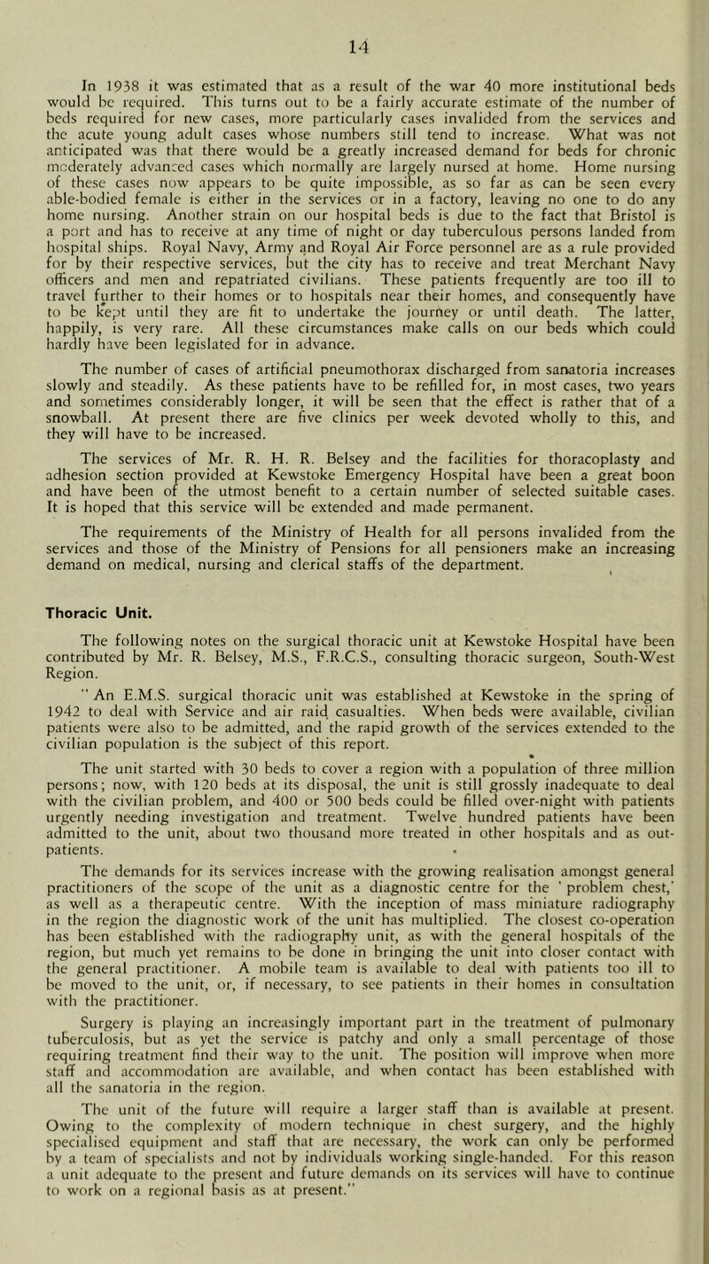 In 1938 it was estimated that as a result of the war 40 more institutional beds would be required. This turns out to be a fairly accurate estimate of the number of beds required for new cases, more particularly cases invalided from the services and the acute young adult cases whose numbers still tend to increase. What was not anticipated was that there would be a greatly increased demand for beds for chronic moderately advanced cases which noimally are largely nursed at home. Home nursing of these cases now appears to be quite impossible, as so far as can be seen every able-bodied female is either in the services or in a factory, leaving no one to do any home nursing. Another strain on our hospital beds is due to the fact that Bristol is a port and has to receive at any time of night or day tuberculous persons landed from hospital ships. Royal Navy, Army and Royal Air Force personnel are as a rule provided for by their respective services, but the city has to receive and treat Merchant Navy officers and men and repatriated civilians. These patients frequently are too ill to travel further to their homes or to hospitals near their homes, and consequently have to be kept until they are fit to undertake the journey or until death. The latter, happily, is very rare. All these circumstances make calls on our beds which could hardly have been legislated for in advance. The number of cases of artificial pneumothorax discharged from sanatoria increases slowly and steadily. As these patients have to be refilled for, in most cases, two years and sometimes considerably longer, it will be seen that the effect is rather that of a snowball. At present there are five clinics per week devoted wholly to this, and they will have to be increased. The services of Mr. R. H. R. Belsey and the facilities for thoracoplasty and adhesion section provided at Kewstoke Emergency Hospital have been a great boon and have been of the utmost benefit to a certain number of selected suitable cases. It is hoped that this service will be extended and made permanent. The requirements of the Ministry of Health for all persons invalided from the services and those of the Ministry of Pensions for all pensioners make an increasing demand on medical, nursing and clerical staffs of the department. Thoracic Unit. The following notes on the surgical thoracic unit at Kewstoke Hospital have been contributed by Mr. R. Belsey, M.S., F.R.C.S., consulting thoracic surgeon, South-West Region.  An E.M.S. surgical thoracic unit was established at Kewstoke in the spring of 1942 to deal with Service and air raid casualties. When beds were available, civilian patients were also to be admitted, and the rapid growth of the services extended to the civilian population is the subject of this report. The unit started with 30 beds to cover a region with a population of three million persons; now, with 120 beds at its disposal, the unit is still grossly inadequate to deal with the civilian problem, and 400 or 500 beds could be filled over-night with patients urgently needing investigation and treatment. Twelve hundred patients have been admitted to the unit, about two thousand more treated in other hospitals and as out- patients. The demands for its services increase with the growing realisation amongst general practitioners of the scope of the unit as a diagnostic centre for the ' problem chest,’ as well as a therapeutic centre. With the inception of mass miniature radiography in the region the diagnostic work of the unit has multiplied. The closest co-operation has been established with the radiography unit, as with the general hospitals of the region, but much yet remains to be done in bringing the unit into closer contact with the general practitioner. A mobile team is available to deal with patients too ill to be moved to the unit, or, if necessary, to see patients in their homes in consultation with the practitioner. Surgery is playing an increasingly important part in the treatment of pulmonary tuberculosis, but as yet the service is patchy and only a small percentage of those requiring treatment find their way to the unit. The position will improve when more staff and accommodation arc available, and when contact has been established with all the sanatoria in the region. The unit of the future will require a larger staff than is available at present. Owing to the complexity of modern technique in chest surgery, and the highly specialised equipment and staff that are necessary, the work can only be performed by a team of specialists and not by individuals working single-handed. For this reason a unit adequate to the present and future demands on its services will have to continue to work on a regional basis as at present.”