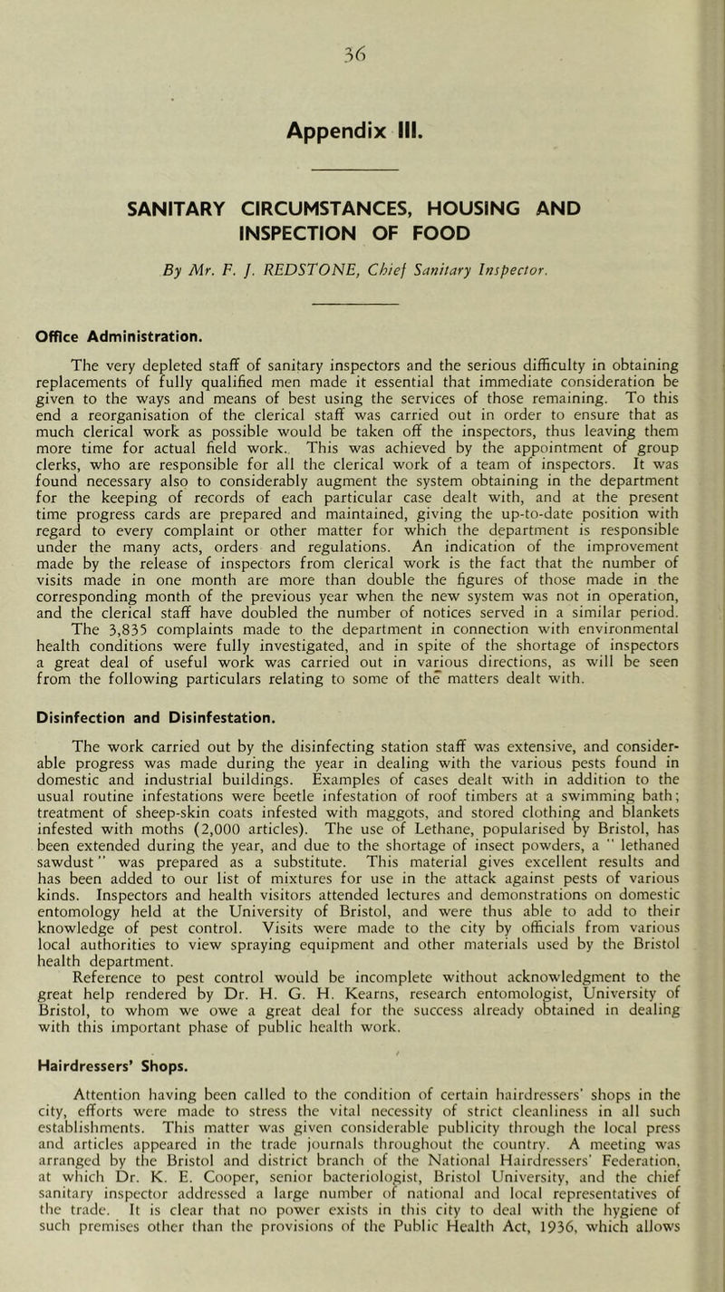 Appendix III. SANITARY CIRCUMSTANCES, HOUSING AND INSPECTION OF FOOD By Mr. F. J. REDSTONE, Chief Sanitary Inspector. Office Administration. The very depleted staff of sanitary inspectors and the serious difficulty in obtaining replacements of fully qualified men made it essential that immediate consideration be given to the ways and means of best using the services of those remaining. To this end a reorganisation of the clerical staff was carried out in order to ensure that as much clerical work as possible would be taken off the inspectors, thus leaving them more time for actual field work. This was achieved by the appointment of group clerks, who are responsible for all the clerical work of a team of inspectors. It was found necessary also to considerably augment the system obtaining in the department for the keeping of records of each particular case dealt with, and at the present time progress cards are prepared and maintained, giving the up-to-date position with regard to every complaint or other matter for which the department is responsible under the many acts, orders and regulations. An indication of the improvement made by the release of inspectors from clerical work is the fact that the number of visits made in one month are more than double the figures of those made in the corresponding month of the previous year when the new system was not in operation, and the clerical staff have doubled the number of notices served in a similar period. The 3,835 complaints made to the department in connection with environmental health conditions were fully investigated, and in spite of the shortage of inspectors a great deal of useful work was carried out in various directions, as will be seen from the following particulars relating to some of the matters dealt with. Disinfection and Disinfestation. The work carried out by the disinfecting station staff was extensive, and consider- able progress was made during the year in dealing with the various pests found in domestic and industrial buildings. Examples of cases dealt with in addition to the usual routine infestations were beetle infestation of roof timbers at a swimming bath; treatment of sheep-skin coats infested with maggots, and stored clothing and blankets infested with moths (2,000 articles). The use of Lethane, popularised by Bristol, has been extended during the year, and due to the shortage of insect powders, a  lethaned sawdust” was prepared as a substitute. This material gives excellent results and has been added to our list of mixtures for use in the attack against pests of various kinds. Inspectors and health visitors attended lectures and demonstrations on domestic entomology held at the University of Bristol, and were thus able to add to their knowledge of pest control. Visits were made to the city by officials from various local authorities to view spraying equipment and other materials used by the Bristol health department. Reference to pest control would be incomplete without acknowledgment to the great help rendered by Dr. H. G. H. Kearns, research entomologist. University of Bristol, to whom we owe a great deal for the success already obtained in dealing with this important phase of public health work. Hairdressers’ Shops. Attention having been called to the condition of certain hairdressers' shops in the city, efforts were made to stress the vital necessity of strict cleanliness in all such establishments. This matter was given considerable publicity through the local press and articles appeared in the trade journals throughout the country. A meeting was arranged by the Bristol and district branch of the National Hairdressers' Federation, at which Dr. K. E. Cooper, senior bacteriologist, Bristol University, and the chief sanitary inspector addressed a large number of national and local representatives of the trade. It is clear that no power exists in this city to deal with the hygiene of such premises other than the provisions of the Public Health Act, 1936, which allows