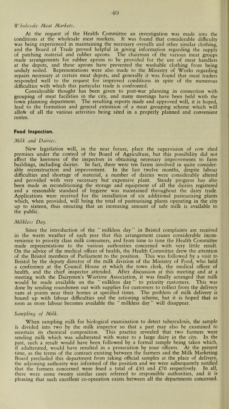 W'hoU'Siile Meat Markets. At the request of the Health Committee an investigation was made into the conditions at the wholesale meat markets. It was found that considerable difficulty was being experienced in maintaining the necessary overalls and other similar clothing, and the Board of Trade proved helpful in giving information regarding the supply of patching material and rubber aprons. The chairman of the various meat groups made arrangements for rubber aprons to be provided for the use of meat handlers at the depots, and these aprons have prevented the washable clothing from being unduly soiled. Representations were also made to the Ministry of Works regarding repairs necessary at certain meat depots, and generally it was found that meat traders responded well to the request for improved conditions in spite of the numerous difficulties with which this particular trade is confronted. Considerable thought has been given to post-war planning in connection with grouping of meat facilities in the city, and many meetings have been held with the town planning department. The resulting reports made and approved will, it is hoped, lead to the formation and general extension of a meat grouping scheme which will allofv of all the various activities being sited in a properly planned and convenient centre. Food Inspection. Milk and Dairies. New legislation will, in the near future, place the supervision of cow shed premises under the control of the Board of Agriculture, but this possibility did not affect the keenness of the inspectors in obtaining necessary improvements to farm buildings, including dairies. In fact, there were ten farms involved in quite consider- able reconstruction and improvement. In the last twelve months, despite labour difficulties and shortage of material, a number of dairies were considerably altered and provided with very necessary but expensive plant. Steady progress has also been made in reconditioning the storage and equipment of all the dairies registered and a reasonable standard of hygiene was maintained throughout the dairy trade. Applications were received for the installation of six additional pasteurising plants which, when provided, will bring the total of pasteurising plants operating in the city up to sixteen, thus ensuring that an increasing amount of safe milk is available to the public. Milkless Day. Since the introduction of the  milkless day ” in Bristol complaints are received in the warm weather of each year that this arrangement causes considerable incon- venience to priority class milk consumers, and from time to time the Health Committee made representations to the various authorities concerned with very little result. On the advice of the medical officer of health, the Health Committee drew the attention of the Bristol members of Parliament to the position. This was followed by a visit to Bristol by the deputy director of the milk division of the Ministry of Food, who held a conference at the Council House at which the town clerk, the medical officer of health, and the chief inspector attended. After discussion at this meeting and at a meeting with the Dairymen’s Wartime Association, it was finally arranged that milk would be made available on the  milkless day ” to priority customers. This was done by sending roundsmen out with supplies for customers to collect from the delivery vans at points near their homes at specified times. The problem of milk delivery is bound up with labour difficulties and the rationing scheme, but it is hoped that as soon as more labour becomes available the  milkless day ” will disappear. Sampling of Milk. When sampling milk for biological examination to detect tuberculosis, the sample is divided into two by the milk inspector so that a part may also be examined to ascertain its chemical composition. This practice revealed that two farmers were sending milk which was adulterated with water to a large dairy in the city. In the past, such a result would have been followed by a formal sample being taken which, if adulterated, would have resulted in a prosecution by your officers. At the present time, as the terms of the contract existing between the farmers and the Milk Marketing Board precluded this department from taking official samples at the place of delivery, the adjoining authority was informed of the position and we were subsequently notified that the farmers concerned were fined a total of £30 and £70 respectively. In al], there were some twenty similar cases referred to responsible authorities, and it is pleasing that such excellent co-operation exists between all the departments concerned.