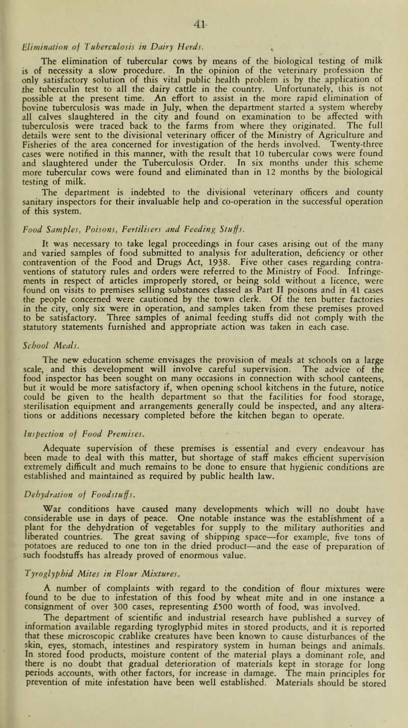 Elimination of Tuberculosis in Dairy Herds. , The elimination of tubercular cows by means of the biological testing of milk is of necessity a slow procedure. In the opinion of the veterinary profession the only satisfactory solution of this vital public health problem is by the application of the tuberculin test to all the dairy cattle in the country. Unfortunately, this is not possible at the present time. An effort to assist in the more rapid elimination of bovine tuberculosis was made in July, when the department started a system whereby all calves slaughtered in the city and found on examination to be affected with tuberculosis were traced back to the farms from where they originated. The full details were sent to the divisional veterinary officer of the Ministry of Agriculture and Fisheries of the area concerned for investigation of the herds involved. Twenty-three cases were notified in this manner, with the result that 10 tubercular cows were found and slaughtered under the Tuberculosis Order. In six months under this scheme more tubercular cows were found and eliminated than in 12 months by the biological testing of milk. The department is indebted to the divisional veterinary officers and county sanitary inspectors for their invaluable help and co-operation in the successful operation of this system. Food Samples, Poisons, Fertilisers and Feedin^e. Stuffs. It was necessary to take legal proceedings in four cases arising out of the many and varied samples of food submitted to analysis for adulteration, deficiency or other contravention of the Food and Drugs Act, 1938. Five other cases regarding contra- ventions of statutory rules and orders were referred to the Ministry of Food. Infringe- ments in respect of articles improperly stored, or being sold without a licence, were found on visits to premises selling substances classed as Part II poisons and in 4l cases the people concerned were cautioned by the town clerk. Of the ten butter factories in the city, only six were in operation, and samples taken from these premises proved to be satisfactory. Three samples of animal feeding stuffs did not comply with the statutory statements furnished and appropriate action was taken in each case. School Meals. The new education scheme envisages the provision of meals at schools on a large scale, and this development will involve careful supervision. The advice of the food inspector has been sought on many occasions in connection with school canteens, but it would be more satisfactory if, when opening school kitchens in the future, notice could be given to the health department so that the facilities for food storage, sterilisation equipment and arrangements generally could be inspected, and any altera- tions or additions necessary completed before the kitchen began to operate. Inspection of Food Premises. Adequate supervision of these premises is essential and every endeavour has been made to deal with this matter, but shortage of staff makes efficient supervision extremely difficult and much remains to be done to ensure that hygienic conditions are established and maintained as required by public health law. Dehydration of Foodstuffs. War conditions have caused many developments which will no doubt have considerable use in days of peace. One notable instance was the establishment of a plant for the dehydration of vegetables for supply to the military authorities and liberated countries. The great saving of shipping space—for example, five tons of potatoes are reduced to one ton in the dried product—and the ease of preparation of such foodstuffs has already proved of enormous value. Tyroglyphid Mites in Flour Mixtures. A number of complaints with regard to the condition of flour mixtures were found to be due to infestation of this food by wheat mite and in one instance a consignment of over 300 cases, representing £500 worth of food, was involved. The department of scientific and industrial research have published a survey of information available regarding tyroglyphid mites in stored products, and it is reported that these microscopic crablike creatures have been known to cause disturbances of the skin, eyes, stomach, intestines and respiratory system in human beings and animals. In stored food products, moisture content of the material plays a dominant role, and there is no doubt that gradual deterioration of materials kept in storage for long periods accounts, with other factors, for increase in damage. The main principles for prevention of mite infestation have been well established. Materials should be stored