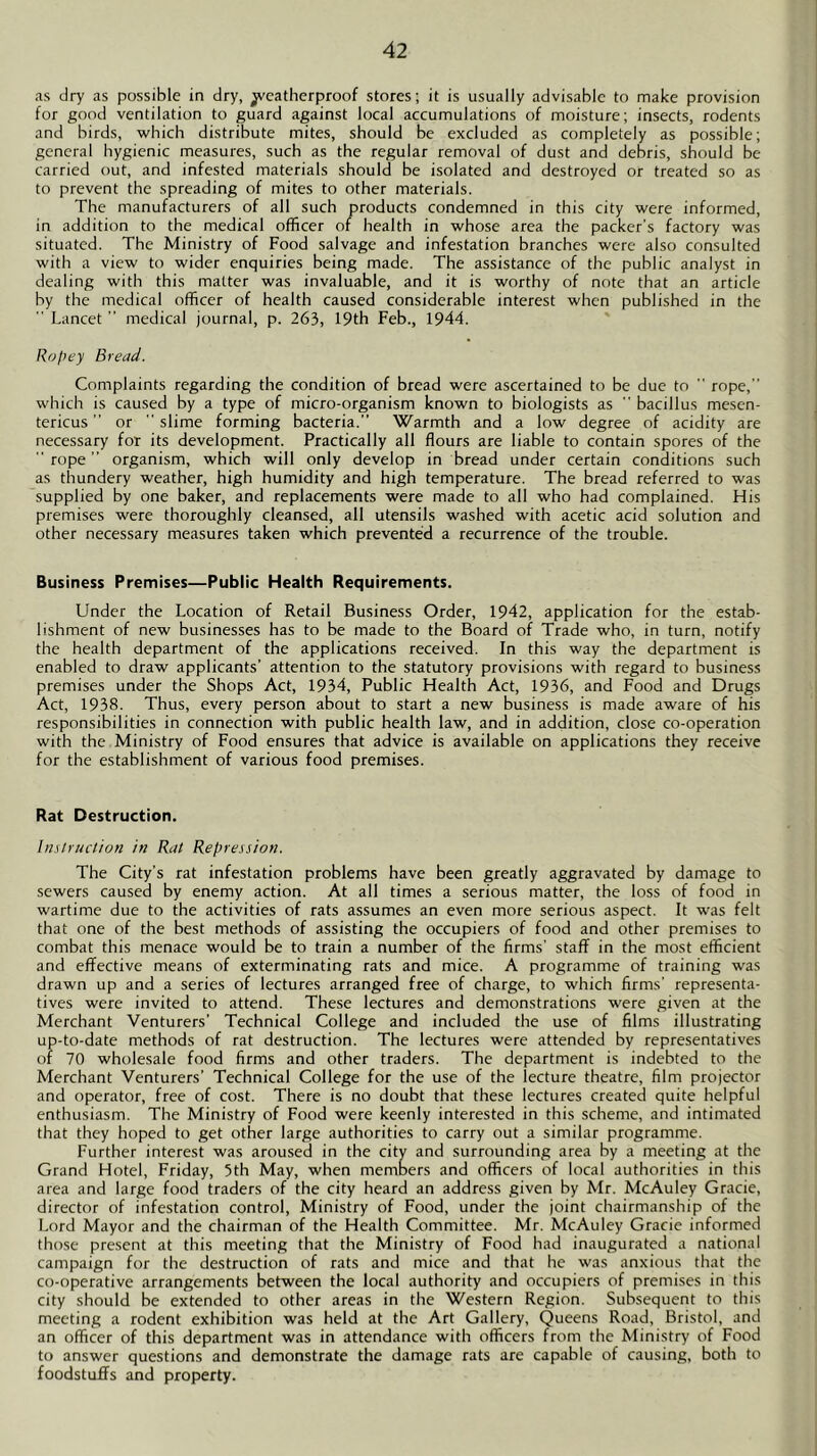 as dry as possible in dry, ^yeatherproof stores; it is usually advisable to make provision for good ventilation to guard against local accumulations of moisture; insects, rodents and birds, which distribute mites, should be excluded as completely as possible; general hygienic measures, such as the regular removal of dust and debris, should be carried out, and infested materials should be isolated and destroyed or treated so as to prevent the spreading of mites to other materials. The manufacturers of all such products condemned in this city were informed, in addition to the medical officer of health in whose area the packer's factory was situated. The Ministry of Food salvage and infestation branches were also consulted with a view to wider enquiries being made. The assistance of the public analyst in dealing with this matter was invaluable, and it is worthy of note that an article by the medical officer of health caused considerable interest when published in the  Lancet  medical journal, p. 263, 19th Feb., 1944. Ropey Bread. Complaints regarding the condition of bread were ascertained to be due to  rope,” which is caused by a type of micro-organism known to biologists as  bacillus mesen- tericus ” or  slime forming bacteria.” 'Warmth and a low degree of acidity are necessary for its development. Practically all flours are liable to contain spores of the  rope ” organism, which will only develop in bread under certain conditions such as thundery weather, high humidity and high temperature. The bread referred to was supplied by one baker, and replacements were made to all who had complained. His premises were thoroughly cleansed, all utensils washed with acetic acid solution and other necessary measures taken which prevented a recurrence of the trouble. Business Premises—Public Health Requirements. Under the Location of Retail Business Order, 1942, application for the estab- lishment of new businesses has to be made to the Board of Trade who, in turn, notify the health department of the applications received. In this way the department is enabled to draw applicants’ attention to the statutory provisions with regard to business premises under the Shops Act, 1934, Public Health Act, 1936, and Food and Drugs Act, 1938. Thus, every person about to start a new business is made aware of his responsibilities in connection with public health law, and in addition, close co-operation with the Ministry of Food ensures that advice is available on applications they receive for the establishment of various food premises. Rat Destruction. Instruction in Rat Repression. The City’s rat infestation problems have been greatly aggravated by damage to sewers caused by enemy action. At all times a serious matter, the loss of food in wartime due to the activities of rats assumes an even more serious aspect. It was felt that one of the best methods of assisting the occupiers of food and other premises to combat this menace would be to train a number of the firms' staff in the most efficient and effective means of exterminating rats and mice. A programme of training was drawn up and a series of lectures arranged free of charge, to which firms' representa- tives were invited to attend. These lectures and demonstrations were given at the Merchant 'Venturers’ Technical College and included the use of films illustrating up-to-date methods of rat destruction. The lectures were attended by representatives of 70 wholesale food firms and other traders. The department is indebted to the Merchant Venturers’ Technical College for the use of the lecture theatre, film projector and operator, free of cost. There is no doubt that these lectures created quite helpful enthusiasm. The Ministry of Food were keenly interested in this scheme, and intimated that they hoped to get other large authorities to carry out a similar programme. Further interest was aroused in the city and surrounding area by a meeting at the Grand Hotel, Friday, 5th May, when members and officers of local authorities in this area and large food traders of the city heard an address given by Mr. McAuley Gracie, director of infestation control. Ministry of Food, under the joint chairmanship of the Lord Mayor and the chairman of the Health Committee. Mr. McAuley Gracie informed those present at this meeting that the Ministry of Food had inaugurated a national campaign for the destruction of rats and mice and that he was anxious that the co-operative arrangements between the local authority and occupiers of premises in this city should be extended to other areas in the 'Western Region. Subsequent to this meeting a rodent exhibition was held at the Art Gallery, Queens Road, Bristol, and an officer of this department was in attendance with officers from the Ministry of Food to answer questions and demonstrate the damage rats are capable of causing, both to foodstuffs and property.