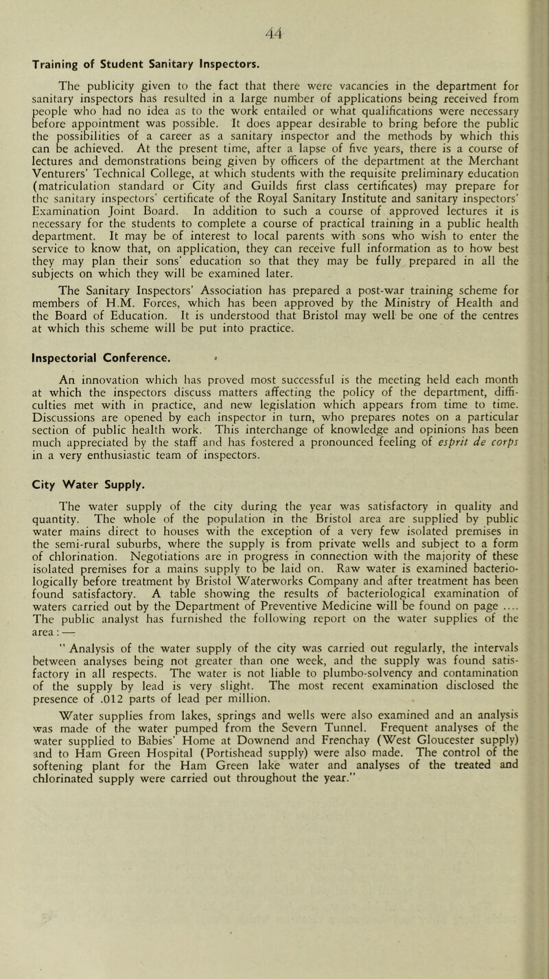 Training of Student Sanitary Inspectors. The publicity given to the fact that there were vacancies in the department for sanitary inspectors has resulted in a large number of applications being received from people who had no idea as to the work entailed or what qualifications were necessary before appointment was possible. It does appear desirable to bring before the public the possibilities of a career as a sanitary inspector and the methods by which this can be achieved. At the present time, after a lapse of five years, there is a course of lectures and demonstrations being given by officers of the department at the Merchant Venturers' Technical College, at which students with the requisite preliminary education (matriculation standard or City and Guilds first class certificates) may prepare for the sanitary inspectors' certificate of the Royal Sanitary Institute and sanitary inspectors' Examination Joint Board. In addition to such a course of approved lectures it is necessary for the students to complete a course of practical training in a public health department. It may be of interest to local parents with sons who wish to enter the service to know that, on application, they can receive full information as to how best they may plan their sons' education so that they may be fully prepared in all the subjects on which they will be examined later. The Sanitary Inspectors' Association has prepared a post-war training scheme for members of H.M. Forces, which has been approved by the Ministry of Health and the Board of Education. It is understood that Bristol may well be one of the centres at which this scheme will be put into practice. Inspectorial Conference. • An innovation which has proved most successful is the meeting held each month at which the inspectors discuss matters affecting the policy of the department, diffi- culties met with in practice, and new legislation which appears from time to time. Discussions are opened by each inspector in turn, who prepares notes on a particular section of public health work. This interchange of knowledge and opinions has been much appreciated by the staff and has fostered a pronounced feeling of esprit de corps in a very enthusiastic team of inspectors. City Water Supply. The water supply of the city during the year was satisfactory in quality and quantity. The whole of the population in the Bristol area are supplied by public water mains direct to houses with the exception of a very few isolated premises in the semi-rural suburbs, where the supply is from private wells and subject to a form of chlorination. Negotiations are in progress in connection with the majority of these isolated premises for a mains supply to be laid on. Raw water is examined bacterio- logically before treatment by Bristol Waterworks Company and after treatment has been found satisfactory. A table showing the results of bacteriological examination of waters carried out by the Department of Preventive Medicine will be found on page .... The public analyst has furnished the following report on the water supplies of the area: —:  Analysis of the water supply of the city was carried out regularly, the intervals between analyses being not greater than one week, and the supply was found satis- factory in all respects. The water is not liable to plumbo-solvency and contamination of the supply by lead is very slight. The most recent examination disclosed the presence of .012 parts of lead per million. Water supplies from lakes, springs and wells were also examined and an analysis was made of the water pumped from the Severn Tunnel. Frequent analyses of the water supplied to Babies' Home at Downend and Frenchay (West Gloucester supply) and to Ham Green Hospital (Portishead supply) were also made. The control of the softening plant for the Ham Green lake water and analyses of the treated and chlorinated supply were carried out throughout the year.”