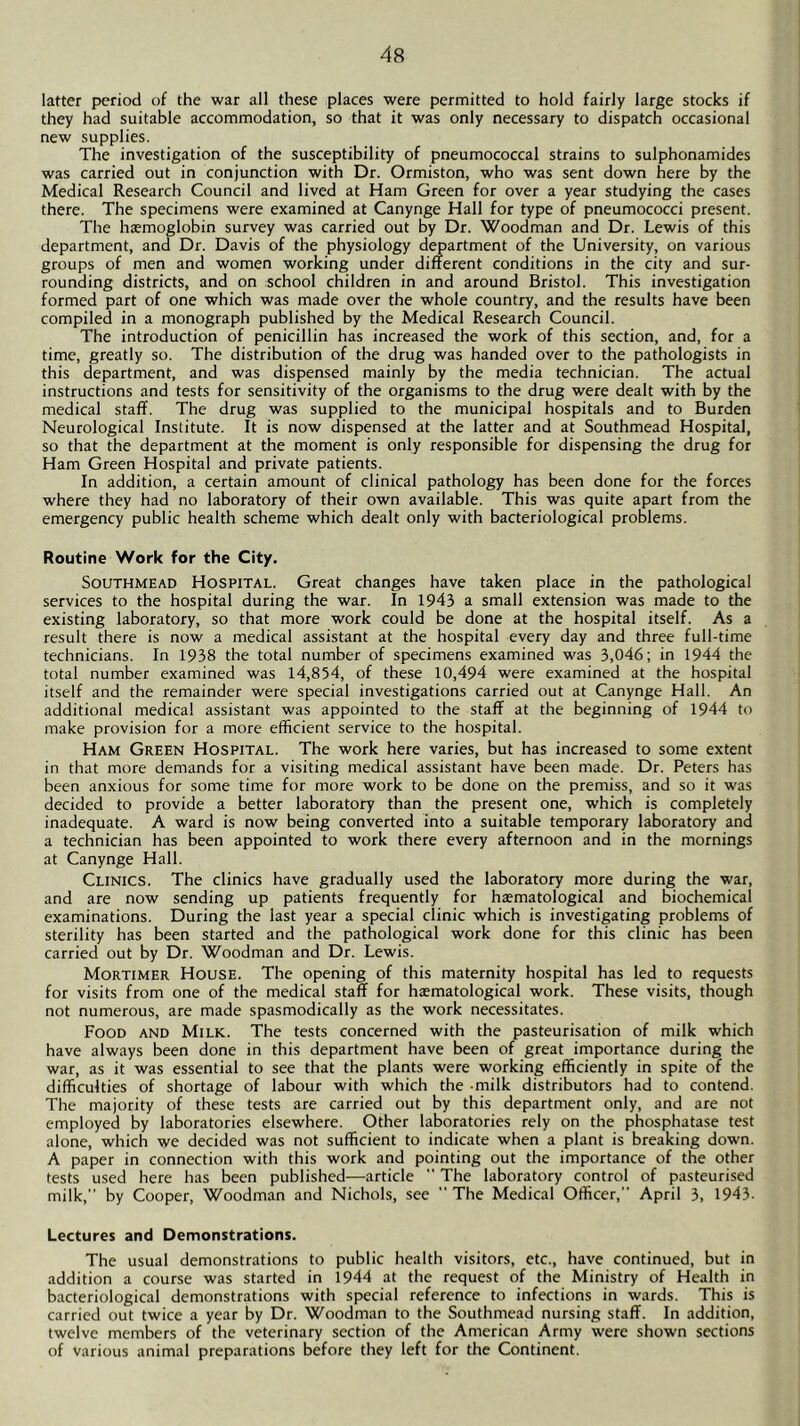 latter period of the war all these places were permitted to hold fairly large stocks if they had suitable accommodation, so that it was only necessary to dispatch occasional new supplies. The investigation of the susceptibility of pneumococcal strains to sulphonamides was carried out in conjunction with Dr. Ormiston, who was sent down here by the Medical Research Council and lived at Ham Green for over a year studying the cases there. The specimens were examined at Canynge Hall for type of pneumococci present. The haemoglobin survey was carried out by Dr. Woodman and Dr. Lewis of this department, and Dr. Davis of the physiology department of the University, on various groups of men and women working under different conditions in the city and sur- rounding districts, and on school children in and around Bristol. This investigation formed part of one which was made over the whole country, and the results have been compiled in a monograph published by the Medical Research Council. The introduction of penicillin has increased the work of this section, and, for a time, greatly so. The distribution of the drug was handed over to the pathologists in this department, and was dispensed mainly by the media technician. The actual instructions and tests for sensitivity of the organisms to the drug were dealt with by the medical staff. The drug was supplied to the municipal hospitals and to Burden Neurological Institute. It is now dispensed at the latter and at Southmead Hospital, so that the department at the moment is only responsible for dispensing the drug for Ham Green Hospital and private patients. In addition, a certain amount of clinical pathology has been done for the forces where they had no laboratory of their own available. This was quite apart from the emergency public health scheme which dealt only with bacteriological problems. Routine Work for the City. Southmead Hospital. Great changes have taken place in the pathological services to the hospital during the war. In 1943 a small extension was made to the existing laboratory, so that more work could be done at the hospital itself. As a result there is now a medical assistant at the hospital every day and three full-time technicians. In 1938 the total number of specimens examined was 3,046; in 1944 the total number examined was 14,854, of these 10,494 were examined at the hospital itself and the remainder were special investigations carried out at Canynge Hall. An additional medical assistant was appointed to the staff at the beginning of 1944 to make provision for a more efficient service to the hospital. Ham Green Hospital. The work here varies, but has increased to some extent in that more demands for a visiting medical assistant have been made. Dr. Peters has been anxious for some time for more work to be done on the premiss, and so it was decided to provide a better laboratory than the present one, which is completely inadequate. A ward is now being converted into a suitable temporary laboratory and a technician has been appointed to work there every afternoon and in the mornings at Canynge Hall. Clinics. The clinics have gradually used the laboratory more during the war, and are now sending up patients frequently for htematological and biochemical examinations. During the last year a special clinic which is investigating problems of sterility has been started and the pathological work done for this clinic has been carried out by Dr. Woodman and Dr. Lewis. Mortimer House. The opening of this maternity hospital has led to requests for visits from one of the medical staff for haematological work. These visits, though not numerous, are made spasmodically as the work necessitates. Food and Milk. The tests concerned with the pasteurisation of milk which have always been done in this department have been of great importance during the war, as it was essential to see that the plants were working efficiently in spite of the difficulties of shortage of labour with which the milk distributors had to contend. The majority of these tests are carried out by this department only, and are not employed by laboratories elsewhere. Other laboratories rely on the phosphatase test alone, which we decided was not sufficient to indicate when a plant is breaking down. A paper in connection with this work and pointing out the importance of the other tests used here has been published—article  The laboratory control of pasteurised milk,” by Cooper, Woodman and Nichols, see ” The Medical Officer,” April 3, 1943- Lectures and Demonstrations. The usual demonstrations to public health visitors, etc., have continued, but in addition a course was started in 1944 at the request of the Ministry of Health in bacteriological demonstrations with special reference to infections in wards. This is carried out twice a year by Dr. Woodman to the Southmead nursing staff. In addition, twelve members of the veterinary section of the American Army were shown sections of various animal preparations before they left for the Continent.