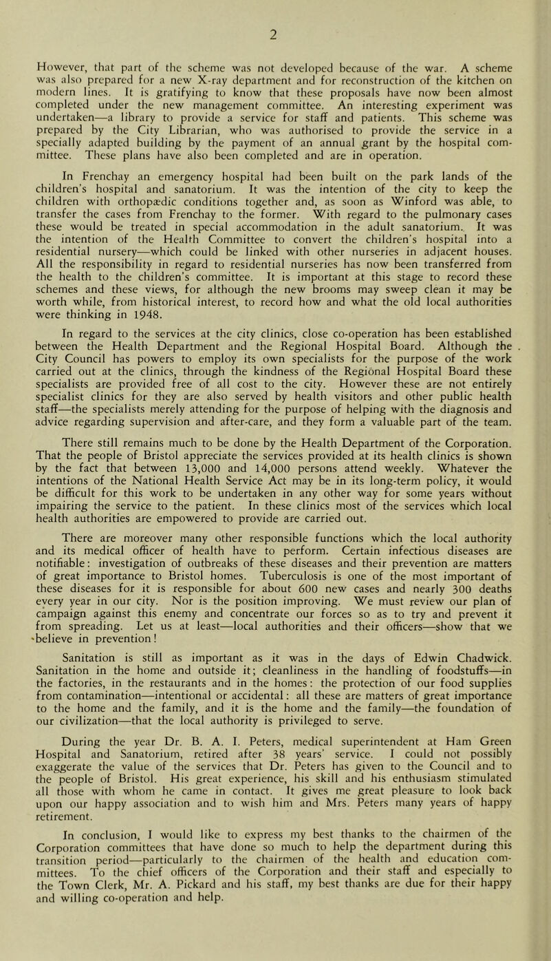 However, that part of the scheme was not developed because of the war. A scheme was also prepared for a new X-ray department and for reconstruction of the kitchen on modern lines. It is gratifying to know that these proposals have now been almost completed under the new management committee. An interesting experiment was undertaken—a library to provide a service for staff and patients. This scheme was prepared by the City Librarian, who was authorised to provide the service in a specially adapted building by the payment of an annual grant by the hospital com- mittee. These plans have also been completed and are in operation. In Frenchay an emergency hospital had been built on the park lands of the children’s hospital and sanatorium. It was the intention of the city to keep the children with orthopaedic conditions together and, as soon as Winford was able, to transfer the cases from Frenchay to the former. With regard to the pulmonary cases these would be treated in special accommodation in the adult sanatorium. It was the intention of the Health Committee to convert the children’s hospital into a residential nursery—which could be linked with other nurseries in adjacent houses. All the responsibility in regard to residential nurseries has now been transferred from the health to the children’s committee. It is important at this stage to record these schemes and these views, for although the new brooms may sweep clean it may be worth while, from historical interest, to record how and what the old local authorities were thinking in 1948. In regard to the services at the city clinics, close co-operation has been established between the Health Department and the Regional Hospital Board. Although the City Council has powers to employ its own specialists for the purpose of the work carried out at the clinics, through the kindness of the Regional Hospital Board these specialists are provided free of all cost to the city. However these are not entirely specialist clinics for they are also served by health visitors and other public health staff—the specialists merely attending for the purpose of helping with the diagnosis and advice regarding supervision and after-care, and they form a valuable part of the team. There still remains much to be done by the Health Department of the Corporation. That the people of Bristol appreciate the services provided at its health clinics is shown by the fact that between 13,000 and 14,000 persons attend weekly. Whatever the intentions of the National Health Service Act may be in its long-term policy, it would be difficult for this work to be undertaken in any other way for some years without impairing the service to the patient. In these clinics most of the services which local health authorities are empowered to provide are carried out. There are moreover many other responsible functions which the local authority and its medical officer of health have to perform. Certain infectious diseases are notifiable: investigation of outbreaks of these diseases and their prevention are matters of great importance to Bristol homes. Tuberculosis is one of the most important of these diseases for it is responsible for about 600 new cases and nearly 300 deaths every year in our city. Nor is the position improving. We must review our plan of campaign against this enemy and concentrate our forces so as to try and prevent it from spreading. Let us at least—local authorities and their officers—show that we 'believe in prevention! Sanitation is still as important as it was in the days of Edwin Chadwick. Sanitation in the home and outside it; cleanliness in the handling of foodstuffs—in the factories, in the restaurants and in the homes: the protection of our food supplies from contamination—intentional or accidental: all these are matters of great importance to the home and the family, and it is the home and the family—the foundation of our civilization—that the local authority is privileged to serve. During the year Dr. B. A. 1. Peters, medical superintendent at Ham Green Hospital and Sanatorium, retired after 38 years’ service. I could not possibly exaggerate the value of the services that Dr. Peters has given to the Council and to the people of Bristol. His great experience, his skill and his enthusiasm stimulated all those with whom he came in contact. It gives me great pleasure to look back upon our happy association and to wish him and Mrs. Peters many years of happy retirement. In conclusion, I would like to express my best thanks to the chairmen of the Corporation committees that have done so much to help the department during this transition period—particularly to the chairmen of the health and education com- mittees. To the chief officers of the Corporation and their staff and especially to the Town Clerk, Mr. A. Pickard and his staff, my best thanks are due for their happy and willing co-operation and help.