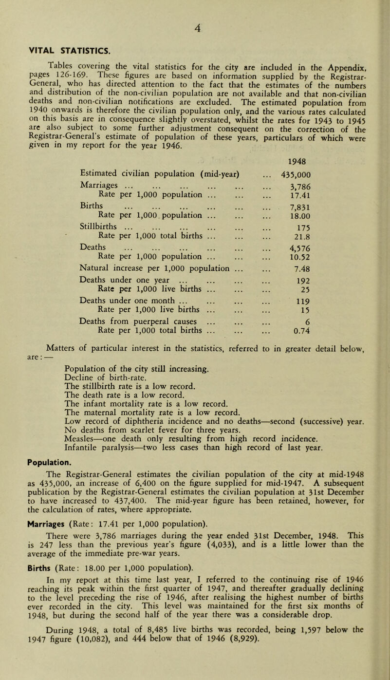 VITAL STATISTICS. Tables covering the vital statistics for the city are included in the Appendix, pages 126-169. These figures are based on information supplied by the Registrar- General, who has directed attention to the fact that the estimates of the numbers and distribution of the non-civilian population are not available and that non-civilian deaths and non-civilian notifications are excluded. The estimated population from 1940 onwards is therefore the civilian population only, and the various rates calculated on this basis are in consequence slightly overstated, whilst the rates for 1943 to 1945 are also subject to some further adjustment consequent on the correction of the Registrar-General’s estimate of population of these years, particulars of which were given in my report for the year 1946. 1948 Estimated civilian population (mid-year) ... 435,000 Marriages 3,786 Rate per 1,000 population ... ... ... 17.41 Births 7,831 Rate per 1,000. population 18.00 Stillbirths ... ... ... ... ... ... 175 Rate per 1,000 total births ... ... ... 21.8 Deaths 4,576 Rate per 1,000 population ... ... ... 10.52 Natural increase per 1,000 population ... ... 7.48 Deaths under one year ... ... ... ... 192 Rate per 1,000 live births ... ... ... 25 Deaths under one month ... ... ... ... 119 Rate per 1,000 live births ... ... ... 15 Deaths from puerperal causes ... ... ... 6 Rate per 1,000 total births ... ... ... 0.74 Matters of particular interest in the statistics, referred to in greater detail below, are: — Population of the city still increasing. Decline of birth-rate. The stillbirth rate is a low record. The death rate is a low record. The infant mortality rate is a low record. The maternal mortality rate is a low record. Low record of diphtheria incidence and no deaths—second (successive) year. No deaths from scarlet fever for three years. Measles—one death only resulting from high record incidence. Infantile paralysis—two less cases than high record of last year. Population. The Registrar-General estimates the civilian population of the city at mid-1948 as 435,000, an increase of 6,400 on the figure supplied for mid-1947. A subsequent publication by the Registrar-General estimates the civilian population at 31st December to have increased to 437,400. The mid-year figure has been retained, however, for the calculation of rates, where appropriate. Marriages (Rate: 17.41 per 1,000 population). There were 3,786 marriages during the year ended 31st December, 1948. This is 247 less than the previous year’s figure (4,033), and is a little lower than the average of the immediate pre-war years. Births (Rate: 18.00 per 1,000 population). In my report at this time last year, I referred to the continuing rise of 1946 reaching its peak within the first quarter of 1947, and thereafter gradually declining to the level preceding the rise of 1946, after realising the highest number of births ever recorded in the city. This level was maintained for the first six months of 1948, but during the second half of the year there was a considerable drop. During 1948, a total of 8,485 live births was recorded, being 1,597 below the 1947 figure (10,082), and 444 below that of 1946 (8,929).