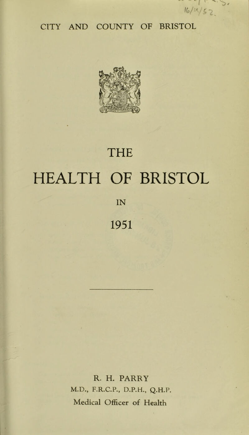 CITY AND COUNTY OF BRISTOL THE HEALTH OF BRISTOL IN 1951 R. H. PARRY M.D,, F.R.C.P., D.P.H., Q.H.P. Medical Officer of Health