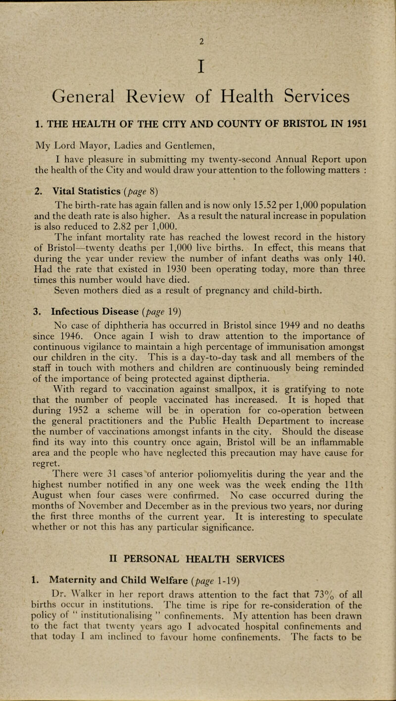 I General Review of Health Services 1. THE HEALTH OF THE CITY AND COUNTY OF BRISTOL IN 1951 My Lord Mayor, Ladies and Gentlemen, I have pleasure in submitting my twenty-second Annual Report upon the health of the City and would draw your attention to the following matters : 2. Vital Statistics {page 8) The birth-rate has again fallen and is now only 15.52 per 1,000 population and the death rate is also higher. As a result the natural increase in population is also reduced to 2.82 per 1,000. The infant mortality rate has reached the lowest record in the history of Bristol—twenty deaths per 1,000 live births. In effect, this means that during the year under review the number of infant deaths was only 140. Had the rate that existed in 1930 been operating today, more than three times this number would have died. Seven mothers died as a result of pregnancy and child-birth. 3. Infectious Disease {page 19) No case of diphtheria has occurred in Bristol since 1949 and no deaths since 1946. Once again I wish to draw attention to the importance of continuous vigilance to maintain a high percentage of immunisation amongst our children in the city. This is a day-to-day task and all members of the staff in touch with mothers and children are continuously being reminded of the importance of being protected against diptheria. With regard to vaccination against smallpox, it is gratifying to note that the number of people vaccinated has increased. It is hoped that during 1952 a scheme will be in operation for co-operation between the general practitioners and the Public Health Department to increase the number of vaccinations amongst infants in the city. Should the disease find its way into this country once again, Bristol will be an inflammable area and the people who have neglected this precaution may have cause for regret. There were 31 cases of anterior poliomyelitis during the year and the highest number notified in any one week was the week ending the 11th August when four cases were confirmed. No case occurred during the months of November and December as in the previous two years, nor during the first three months of the current year. It is interesting to speculate whether or not this has any particular significance. II PERSONAL HEALTH SERVICES 1. Maternity and Child Welfare {page 1-19) Dr. Walker in her report draws attention to the fact that 73% of all births occur in institutions. The time is ripe for re-consideration of the policy of “ institutionalising ” confinements. My attention has been drawn to the fact that twenty years ago 1 advocated hospital confinements and that today I am inclined to favour liome confinements. The facts to be