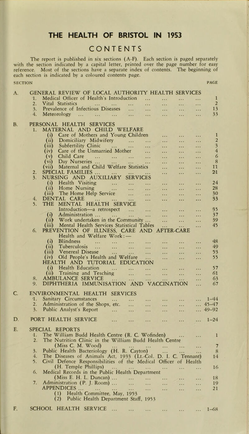 THE HEALTH OF BRISTOL IN 1953 CONTENTS The repcirt is published in six sections (A-F). Each section is paged separately with the section indicated by a capital letter, printed over the page number for easy reference. Most of the sections have a separate index of contents. The beginning of each section is indicated by a coloured contents page. SECTION PAGE A. GENERAL REVIEW OF LOCAL AUTHORITY HEALTH SERVICES 1. Medical Officer of Health's Introduction ... ... ... ... 1 2. Vital Statistics ... ... ... ... ... ... ... 2 3. Prevalence of Infectious Diseases ... ... ... ... ... 13 4. Meteorology ... ... ... ... ... ... ... ... 33 B. PERSONAL HEALTH SERVICES 1. MATERNAL AND CHILD WELFARE (i) Care of Mothers and Young Children ... ... ... 1 (ii) Domiciliary Midwifery ... ... ... ... ... 2 (iii) Subfertility Clinic ... ... ... ... ... ... 3 (iv) Care of the Unmarried Mother ... ... ... ... 4 (v) Child Care ... ... ... ... ... ... ... 6 (vi) Day Nurseries ... ... ... ... ... ... ... 8 (vii) Maternal and Child Welfare Statistics ... ... ... 11 2. SPECIAL FAMILIES 21 3. NURSING AND AUXILIARY SERVICES (i) Health Visiting ... ... ... ... ... ... 24 (ii) Home Nursing ... ... ... ... ... ... 28 (iii) The Home Help Service ... ... ... ... ... 30 4. DENTAL CARE 33 5. THE MENTAL HEALTH SERVICE Introduction—a retrospect ... ... ... ... ... 35 (i) Administration ... ... ... ... ... ... ... 37 (ii) Work undertaken in the Community ... ... ... ... 39 (iii) Mental Health Services Statistical Tables ... ... ... 4'5 6. PREVENTION OF ILLNESS, CARE AND AFTER-CARE Health and Welfare Work: — (i) Blindness ... ... ... ... ... ... ... 48 (ii) Tuberculosis ... ... ... ... ... ... ... 49 (iii) Venereal Disease ... ... ... ... ... ... 5'3 (iv) Old People’s Health and Welfare ... ... ... ... 55 HEALTH AND TUTORIAL EDUCATION (i) Health Education ... ... ... ... ... ... 57 (ii) Training and Teaching ... ... ... ... ... 61 8. AMBULANCE SERVICE 63 9. DIPHTHERIA IMMUNISATION AND VACCINATION ... 67 C. ENVIRONMENTAL HEALTH SERVICES 1. Sanitary Circumstances ... ... ... ... ... ... 1^44 2. Administration of the Shops, etc. ... ... ... ... ... 45-47 3. Public Analyst’s Report ... ... ... ... ... ... 49—92 D PORT HEALTH SERVICE 1-24 E. SPECIAL REPORTS 1. The William Budd Health Centre (R. C. Wofinden) ... ... 1 2. The Nutrition Clinic in the William Budd Health Centre (Miss C. M. Wood) 7 3. Public Health Bacteriology (H. R. Cayton) ... ... ... 8 4. The Diseases of Animals Act, 1933 (Lt.-Col. D. 1. C. Tennant) 14 5. Civil Defence Responsibilities of the Medical Officer of Health (H, Temple Phillips) ... ... ... ... ... ... 16 6. Medical Records in the Public Health Department (Miss E. H. L. Duncan) ... ... ... ... ... ... 18 7. Administration (P. J. Room) ... ... ... ... ... ... 19 APPENDICES 21 (1) Health Committee, May, 1953 (2) Public Health Department Staff, 1953 F. SCHOOL HEALTH SERVICE 1-68