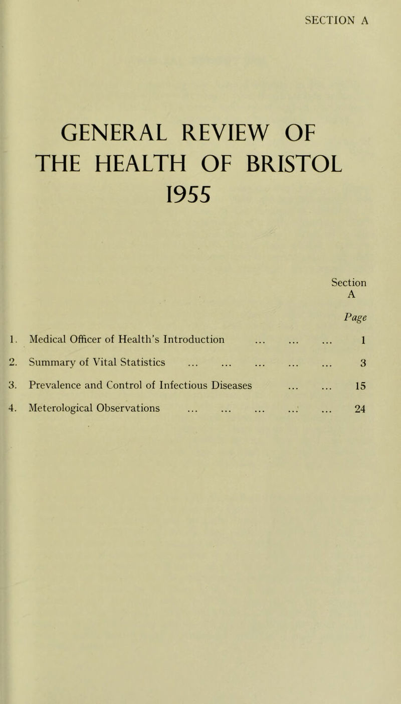 SECTION A GENERAL REVIEW OF THE HEALTH OF BRISTOL 1955 1. Medical Officer of Health’s Introduction 2. Summary of Vital Statistics 3. Prevalence and Control of Infectious Diseases 4. Meterological Observations Section A Page 1 3 15 24