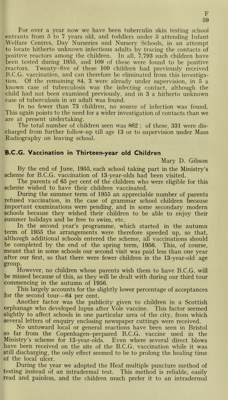 59 For over a year now we have been tuberculin skin testing school entrants from 5 to 7 years old, and toddlers under 5 attending Infant Welfare Centres, Day Nurseries and Nursery Schools, in an attempt to locate hitherto unknown infectious adults bv tracing the contacts of positive reactors among the children. In all, 7,793 such children have been tested during 1955, and 109 of these were found to be positive reactors. Twenty-five of these 109 children had previously received B.C.G. vaccination, and can therefore be eliminated from this investiga- tion. Of the remaining 84, 3 were already under supervision, in 5 a known case of tuberculosis was the infecting contact, although the child had not been examined previously, and in 3 a hitherto unknown case of tuberculosis in an adult was found. In no fewer than 73 children, no source of infection was found. This again points to the need for a wider investigation of contacts than we are at present undertaking. The total number of children seen was 862 ; of these, 331 were dis- charged from further follow-up till age 13 or to supervision under Mass Radiography on leaving school. B.C.G. Vaccination in Thirteen-year old Children Mary D. Gibson By the end of June, 1955, each school taking part in the Ministry’s scheme for B.C.G. vaccination of 13-year-olds had been visited. The parents of 65 per cent of the children who were eligible for this scheme wished to have their children vaccinated. During the summer term of 1955 an appreciable number of parents refused vaccination, in the case of grammar school children because important examinations were pending, and in some secondary modern schools because they wished their children to be able to enjoy their summer holidays and be free to swim, etc. In the second year’s programme, which started in the autumn term of 1955 the arrangements were therefore speeded up, so that, although additional schools entered the scheme, all vaccinations should be completed by the end of the spring term, 1956. This, of course, meant that in some schools our second visit was paid less than one year after our first, so that there were fewer children in the 13-vear-old age group. However, no children whose parents wish them to have B.C.G. will be missed because of this, as they will be dealt with during our third tour commencing in the autumn of 1956. This largely accounts for the slightly lower percentage of acceptances for the second tour—64 per cent. Another factor was the publicity given to children in a Scottish orphanage who developed lupus after Vole vaccine. This factor seemed slightly to affect schools in one particular area of the city, from which several letters of enquiry enclosing newspaper cuttings were received. No untoward local or general reactions have been seen in Bristol so far from the Copenhagen-prepared B.C.G. vaccine used in the Ministry’s scheme for 13-year-olds. Even where several direct blows have been received on the site of the B.C.G. vaccination while it was still discharging, the only effect seemed to be to prolong the healing time of the local ulcer. During the year we adopted the Heaf multiple puncture method of testing instead of an intradermal test. This method is reliable, easily read and painless, and the children much prefer it to an intradermal