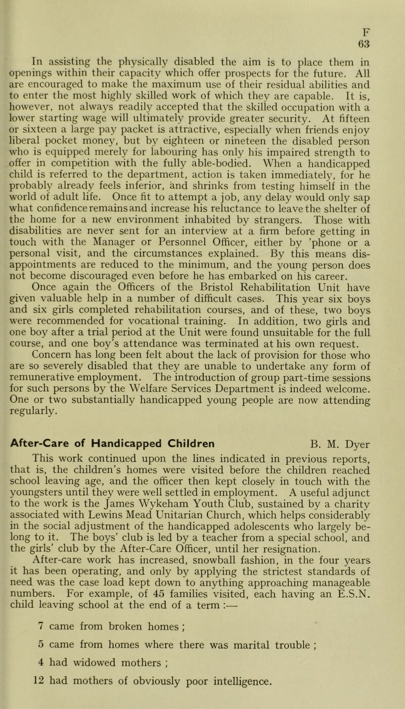 63 In assisting the physically disabled the aim is to place them in openings within their capacity which offer prospects for the future. All are encouraged to make the maximum use of their residual abilities and to enter the most highly skilled work of which they are capable. It is, however, not always readily accepted that the skilled occupation with a lower starting wage will ultimately provide greater security. At fifteen or sixteen a large pay packet is attractive, especially when friends enjoy liberal pocket money, but by eighteen or nineteen the disabled person who is equipped merely for labouring has only his impaired strength to offer in competition with the fully able-bodied. When a handicapped child is referred to the department, action is taken immediately, for he probably already feels inferior, and shrinks from testing himself in the world of adult life. Once fit to attempt a job, any delay would only sap what confidence remains and increase his reluctance to leave the shelter of the home for a new environment inhabited by strangers. Those with disabilities are never sent for an interview at a firm before getting in touch with the Manager or Personnel Officer, either by ’phone or a personal visit, and the circumstances explained. By this means dis- appointments are reduced to the minimum, and the young person does not become discouraged even before he has embarked on his career. Once again the Officers of the Bristol Rehabilitation Unit have given valuable help in a number of difficult cases. This year six boys and six girls completed rehabilitation courses, and of these, two boys were recommended for vocational training. In addition, two girls and one boy after a trial period at the Unit were found unsuitable for the full course, and one boy’s attendance was terminated at his own request. Concern has long been felt about the lack of provision for those who are so severely disabled that they are unable to undertake any form of remunerative employment. The introduction of group part-time sessions for such persons by the Welfare Services Department is indeed welcome. One or two substantially handicapped young people are now attending regularly. After-Care of Handicapped Children B. M. Dyer This work continued upon the lines indicated in previous reports, that is, the children’s homes were visited before the children reached school leaving age, and the officer then kept closely in touch with the youngsters until they were well settled in employment. A useful adjunct to the work is the James Wykeham Youth Club, sustained by a charity associated with Lewins Mead Unitarian Church, which helps considerably in the social adjustment of the handicapped adolescents who largely be- long to it. The boys’ club is led by a teacher from a special school, and the girls’ club by the After-Care Officer, until her resignation. After-care work has increased, snowball fashion, in the four years it has been operating, and only by applying the strictest standards of need was the case load kept down to anything approaching manageable numbers. For example, of 45 families visited, each having an E.S.N. child leaving school at the end of a term :— 7 came from broken homes ; 5 came from homes where there was marital trouble ; 4 had widowed mothers ; 12 had mothers of obviously poor intelligence.