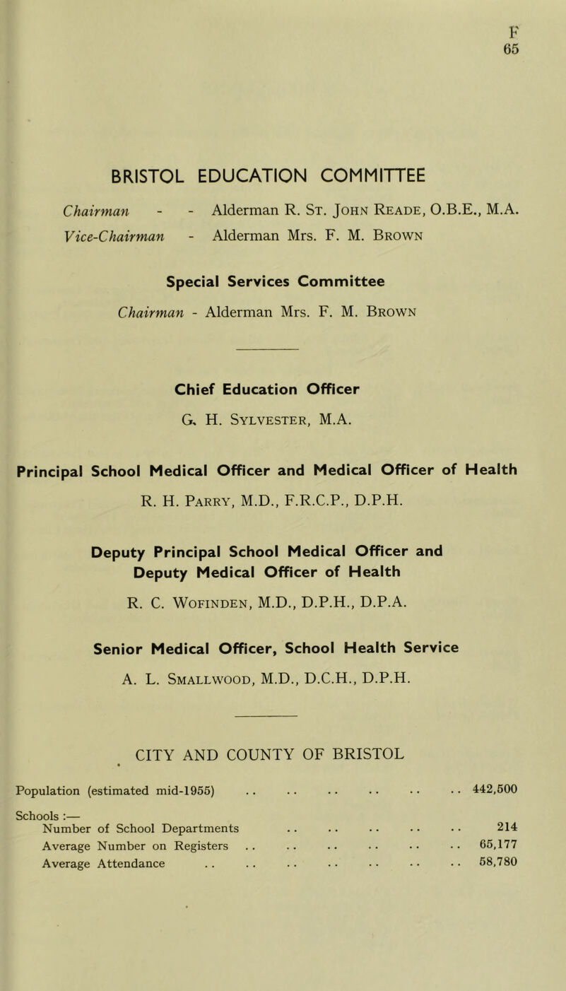 65 BRISTOL EDUCATION COMMITTEE Chairman - - Alderman R. St. John Reade, O.B.E., M.A. Vice-Chairman - Alderman Mrs. F. M. Brown Special Services Committee Chairman - Alderman Mrs. F. M. Brown Chief Education Officer G, H. Sylvester, M.A. Principal School Medical Officer and Medical Officer of Health R. H. Parry, M.D., F.R.C.P., D.P.H. Deputy Principal School Medical Officer and Deputy Medical Officer of Health R. C. Wofinden, M.D., D.P.H., D.P.A. Senior Medical Officer, School Health Service A. L. Smallwood, M.D., D.C.H., D.P.H. CITY AND COUNTY OF BRISTOL Population (estimated mid-1955) Schools :— Number of School Departments Average Number on Registers Average Attendance 442,500 214 65,177 58,780