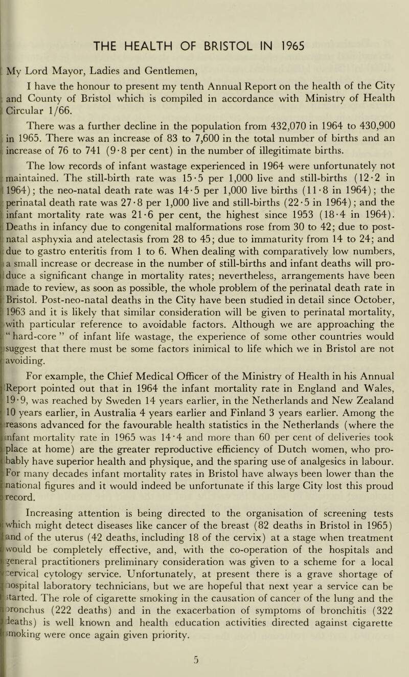 I My Lord Mayor, Ladies and Gentlemen, I have the honour to present my tenth Annual Report on the health of the City and County of Bristol which is compiled in accordance with Ministry of Health i. Circular 1 /66. There was a further decline in the population from 432,070 in 1964 to 430,900 in 1965, There was an increase of 83 to 7,600 in the total number of births and an > increase of 76 to 741 (9-8 per cent) in the number of illegitimate births. The low records of infant wastage experienced in 1964 were unfortunately not .maintained. The still-birth rate was 15-5 per 1,000 live and still-births (12-2 in il 1964); the neo-natal death rate was 14-5 per 1,000 live births (11-8 in 1964); the 1 perinatal death rate was 27-8 per 1,000 live and still-births (22-5 in 1964); and the ! infant mortality rate was 21*6 per cent, the highest since 1953 (18-4 in 1964). Deaths in infancy due to congenital malformations rose from 30 to 42; due to post- natal asphyxia and atelectasis from 28 to 45; due to immaturity from 14 to 24; and due to gastro enteritis from 1 to 6. When dealing with comparatively low numbers, I a small increase or decrease in the number of still-births and infant deaths will pro- duce a significant change in mortality rates; nevertheless, arrangements have been made to review, as soon as possible, the whole problem of the perinatal death rate in Bristol. Post-neo-natal deaths in the City have been studied in detail since October, 1963 and it is likely that similar consideration will be given to perinatal mortality, with particular reference to avoidable factors. Although we are approaching the “ hard-core ” of infant life wastage, the experience of some other countries would lisuggest that there must be some factors inimical to life which we in Bristol are not : avoiding. For example, the Chief Medical Officer of the Ministry of Health in his Annual Report pointed out that in 1964 the infant mortality rate in England and Wales, 19-9, was reached by Sweden 14 years earlier, in the Netherlands and New Zealand 10 years earlier, in Australia 4 years earlier and Finland 3 years earlier. Among the reasons advanced for the favourable health statistics in the Netherlands (where the .nfant mortality rate in 1965 was 14'4 and more than 60 per cent of deliveries took place at home) are the greater reproductive efficiency of Dutch women, who pro- bably have superior health and physique, and the sparing use of analgesics in labour. For many decades infant mortality rates in Bristol have always been lower than the : national figures and it would indeed be unfortunate if this large City lost this proud I record. Increasing attention is being directed to the organisation of screening tests which might detect diseases like cancer of the breast (82 deaths in Bristol in 1965) and of the uterus (42 deaths, including 18 of the cervix) at a stage when treatment would be completely effective, and, with the co-operation of the hospitals and general practitioners preliminary consideration was given to a scheme for a local •cervical cytology service. Unfortunately, at present there is a grave shortage of lospital laboratory technicians, but we are hopeful that next year a service can be started. The role of cigarette smoking in the causation of cancer of the lung and the 'bronchus (222 deaths) and in the exacerbation of symptoms of bronchitis (322 deaths) is well known and health education activities directed against cigarette I smoking were once again given priority.