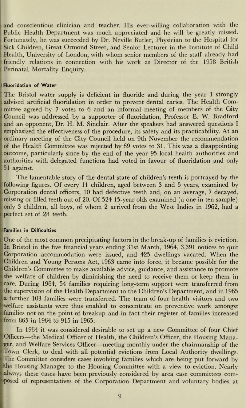 ! I and conscientious clinician and teacher. His ever-willing collaboration with the Public Health Department was much appreciated and he will be greatly missed. I Fortunately, he was succeeded by Dr. Neville Butler, Physician to the Hospital for i Sick Children, Great Ormond Street, and Senior Lecturer in the Institute of Child 1 Health, University of London, with whom senior members of the staff already had • friendly relations in connection with his work as Director of the 1958 British 1 Perinatal Mortality Enquiry. f Fluoridation of Water ' The Bristol water supply is deficient in fluoride and during the year I strongly : advised artificial fluoridation in order to prevent dental caries. The Health Com- I mittee agreed by 7 votes to 6 and an informal meeting of members of the City j Council was addressed by a supporter of fluoridation. Professor E. W. Bradford 1 and an opponent. Dr. H. M. Sinclair. After the speakers had answered questions I (emphasized the effectiveness of the procedure, its safety and its practicability. At an : ordinary meeting of the City Council held on 9th November the recommendation of the Health Committee was rejected by 69 votes to 31. This was a disappointing [outcome, particularly since by the end of the year 95 local health authorities and [ authorities with delegated functions had voted in favour of fluoridation and only 151 against. The lamentable story of the dental state of children’s teeth is portrayed by the i following figures. Of every 11 children, aged between 3 and 5 years, examined by [Corporation dental officers, 10 had defective teeth and, on an average, 7 decayed, ; missing or filled teeth out of 20. Of 524 15-year olds examined (a one in ten sample) :only 3 children, all boys, of whom 2 arrived from the West Indies in 1962, had a '.perfect set of 28 teeth. [Families in Difficulties (One of the most common precipitating factors in the break-up of families is eviction, iln Bristol in the five financial years ending 31st March, 1964, 3,391 notices to quit ; Corporation accommodation were issued, and 425 dwellings vacated. When the [Children and Young Persons Act, 1963 came into force, it became possible for the [Children’s Committee to make available advice, guidance, and assistance to promote I the welfare of children by diminishing the need to receive them or keep them in .care. During 1964, 54 families requiring long-term support were transferred from ■ the supervision of the Health Department to the Children’s Department, and in 1965 a further 103 families were transferred. The team of four health visitors and two welfare assistants were thus enabled to concentrate on preventive work amongst [families not on the point of breakup and in fact their register of families increased from 865 in 1964 to 915 in 1965. In 1964 it was considered desirable to set up a new Committee of four Chief lOfficers—the Medical Officer of Health, the Children’s Officer, the Housing Mana- ger, and Welfare Services Officer^—meeting monthly under the chairmanship of the Town Clerk, to deal with all potential evictions from Local Authority dwellings. The Committee considers cases involving families which are being put forward by lithe Housing Manager to the Housing Committee with a view to eviction. Nearly ^always these cases have been previously considered by area case committees com- *posed of representatives of the Corporation Department and voluntary bodies at