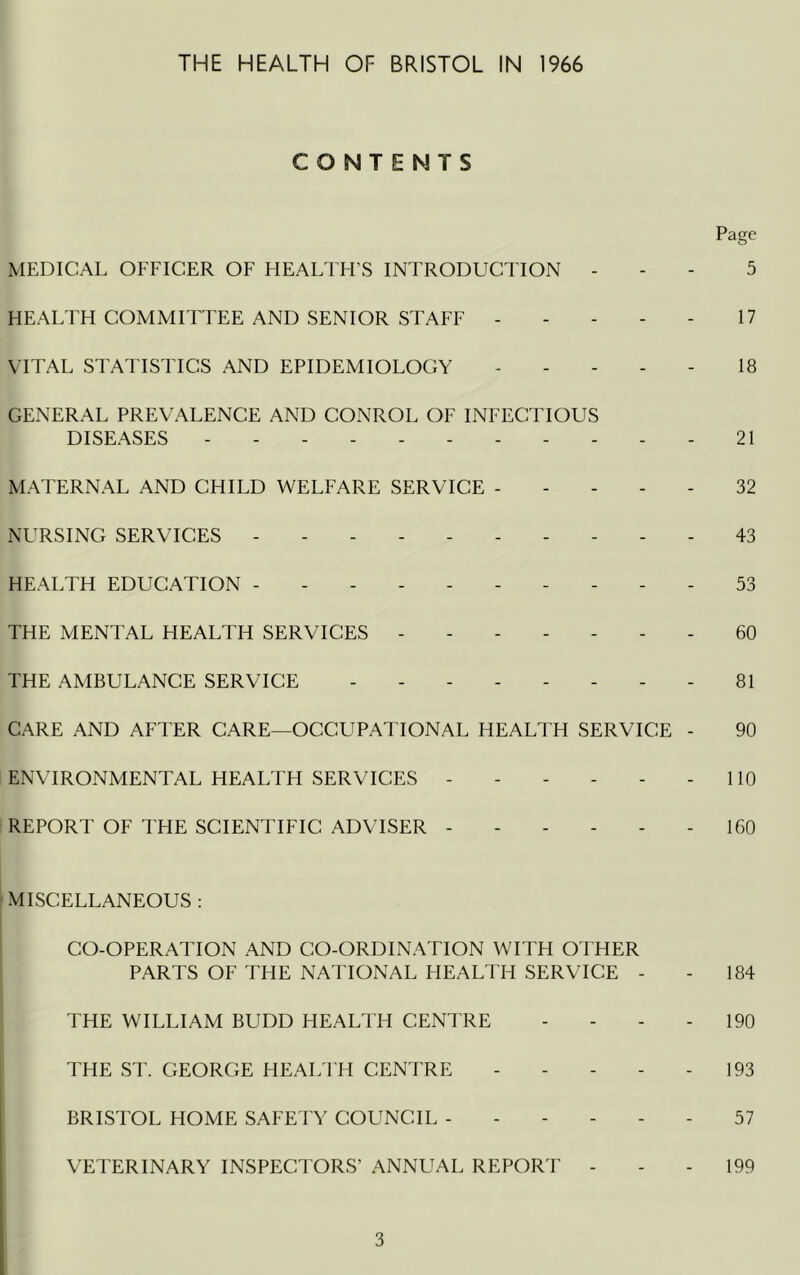 CONTENTS Page MEDICAL OFFICER OF HEALTH’S INTRODUCTION . - - 5 HEALTH COMMITTEE AND SENIOR STAFF 17 VITAL STATISTICS AND EPIDEMIOLOGY . - 18 GENERAL PREVALENCE AND CONROL OF INFECTIOUS DISEASES ----------- 21 MATERNAL AND CHILD WELFARE SERVICE 32 NURSING SERVICES - - 43 HEALTH EDUCATION ---------- 53 THE MENTAL HEALTH SERVICES ------- 60 THE AMBULANCE SERVICE -------- 81 CARE AND AFTER CARE—OCCUPATIONAL HEALTH SERVICE - 90 ENVIRONMENTAL HEALTH SERVICES 110 REPORT OF THE SCIENTIFIC ADVISER - - - - - - 160 MISCELLANEOUS : CO-OPERATION AND CO-ORDINATION WITH OTHER I PARTS OF THE NATIONAL FIEALTH SERVICE - - 184 THE WILLIAM BUDD HEALTH CENTRE - - - - 190 I THE ST. GEORGE HEALTH CENl'RE - - - - - 193 BRISTOL HOME SAFETY COUNCIL 57 j VETERINARY INSPECTORS’ ANNUAL REPORT - - - 199 3