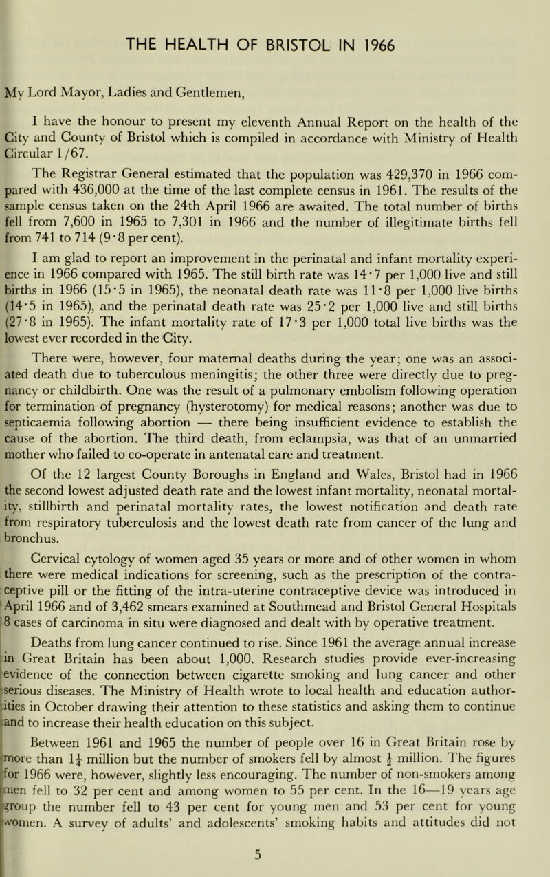 My Lord Mayor, Ladies and Gentlemen, I have the honour to present my eleventh Annual Report on the health of the City and County of Bristol which is compiled in accordance with Ministry of Health Circular 1/67. The Registrar General estimated that the population was 429,370 in 1966 com- pared with 436,000 at the time of the last complete census in 1961. The results of the sample census taken on the 24th April 1966 are awaited. The total number of births fell from 7,600 in 1965 to 7,301 in 1966 and the number of illegitimate births fell from 741 to 714 (9 • 8 per cent). I am glad to report an improvement in the perinatal and infant mortality experi- ence in 1966 compared with 1965. The still birth rate was 14-7 per 1,000 live and still births in 1966 (15'5 in 1965), the neonatal death rate was 11’8 per 1,000 live births (14‘5 in 1965), and the perinatal death rate was 25‘2 per 1,000 live and still births (27'8 in 1965). The infant mortality rate of 17‘3 per 1,000 total live births was the lowest ever recorded in the City. There were, however, four maternal deaths during the year; one was an associ- ated death due to tuberculous meningitis; the other three were directly due to preg- nancy or childbirth. One was the result of a pulmonary embolism following operation for termination of pregnancy (hysterotomy) for medical reasons; another was due to septicaemia following abortion — there being insufficient evidence to establish the cause of the abortion. The third death, from eclampsia, was that of an unmarried mother who failed to co-operate in antenatal care and treatment. Of the 12 largest County Boroughs in England and Wales, Bristol had in 1966 the second lowest adjusted death rate and the lowest infant mortality, neonatal mortal- ity', stillbirth and perinatal mortality rates, the lowest notification and death rate from respiratory tuberculosis and the lowest death rate from cancer of the lung and bronchus. Cervical cytology of women aged 35 years or more and of other women in whom there were medical indications for screening, such as the prescription of the contra- ceptive pill or the fitting of the intra-uterine contraceptive device was introduced in April 1966 and of 3,462 smears examined at Southmead and Bristol General Hospitals 8 cases of carcinoma in situ were diagnosed and dealt with by operative treatment. Deaths from lung cancer continued to rise. Since 1961 the average annual increase in Great Britain has been about 1,000. Research studies provide ever-increasing evidence of the connection between cigarette smoking and lung cancer and other serious diseases. The Ministry of Health wrote to local health and education author- ities in October drawing their attention to these statistics and asking them to continue land to increase their health education on this subject. Between 1961 and 1965 the number of people over 16 in Great Britain rose by <more than 1^ million but the number of smokers fell by almost | million. The figures for 1966 were, however, slightly less encouraging. The number of non-smokers among imen fell to 32 per cent and among women to 55 per cent. In the 16—19 years age i?roup the number fell to 43 per cent for young men and 53 per cent for young i-vomen. A survey of adults’ and adolescents’ smoking habits and attitudes did not