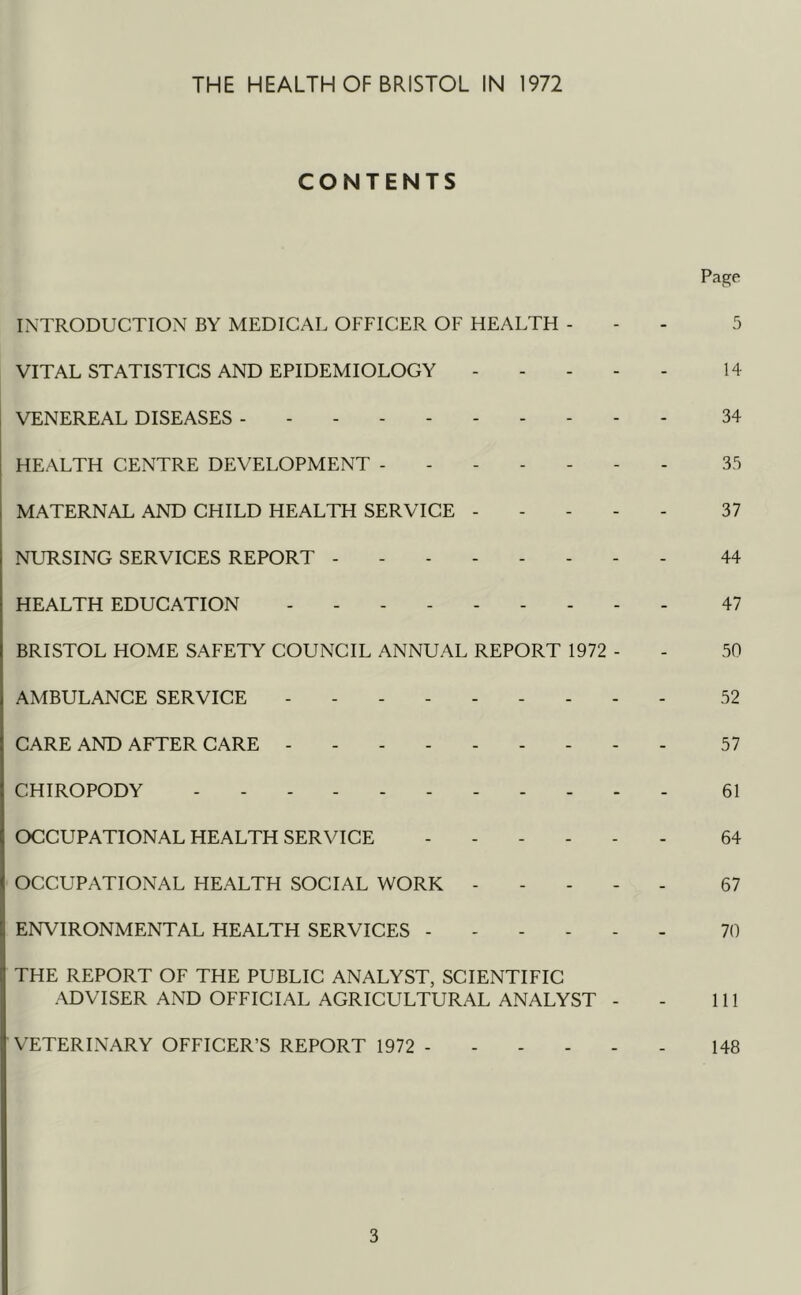 CONTENTS Page INTRODUCTION BY MEDICAL OFFICER OF HEALTH - - - 5 VITAL STATISTICS AND EPIDEMIOLOGY 14 VENEREAL DISEASES 34 HEALTH CENTRE DEVELOPMENT ------- 35 MATERNAL AND CHILD HEALTH SERVICE 37 NURSING SERVICES REPORT - - 44 HEALTH EDUCATION --------- 47 BRISTOL HOME SAFETY COUNCIL ANNUAL REPORT 1972 - - 50 AMBULANCE SERVICE --------- 52 CARE AND AFTER CARE 57 CHIROPODY 61 OCCUPATIONAL HEALTH SERVICE ------ 64 OCCUPATIONAL HEALTH SOCIAL WORK ----- 67 ENVIRONMENTAL HEALTH SERVICES 70 THE REPORT OF THE PUBLIC ANALYST, SCIENTIFIC ADVISER AND OFFICIAL AGRICULTURAL ANALYST - - 111 VETERINARY OFFICER’S REPORT 1972 148 3