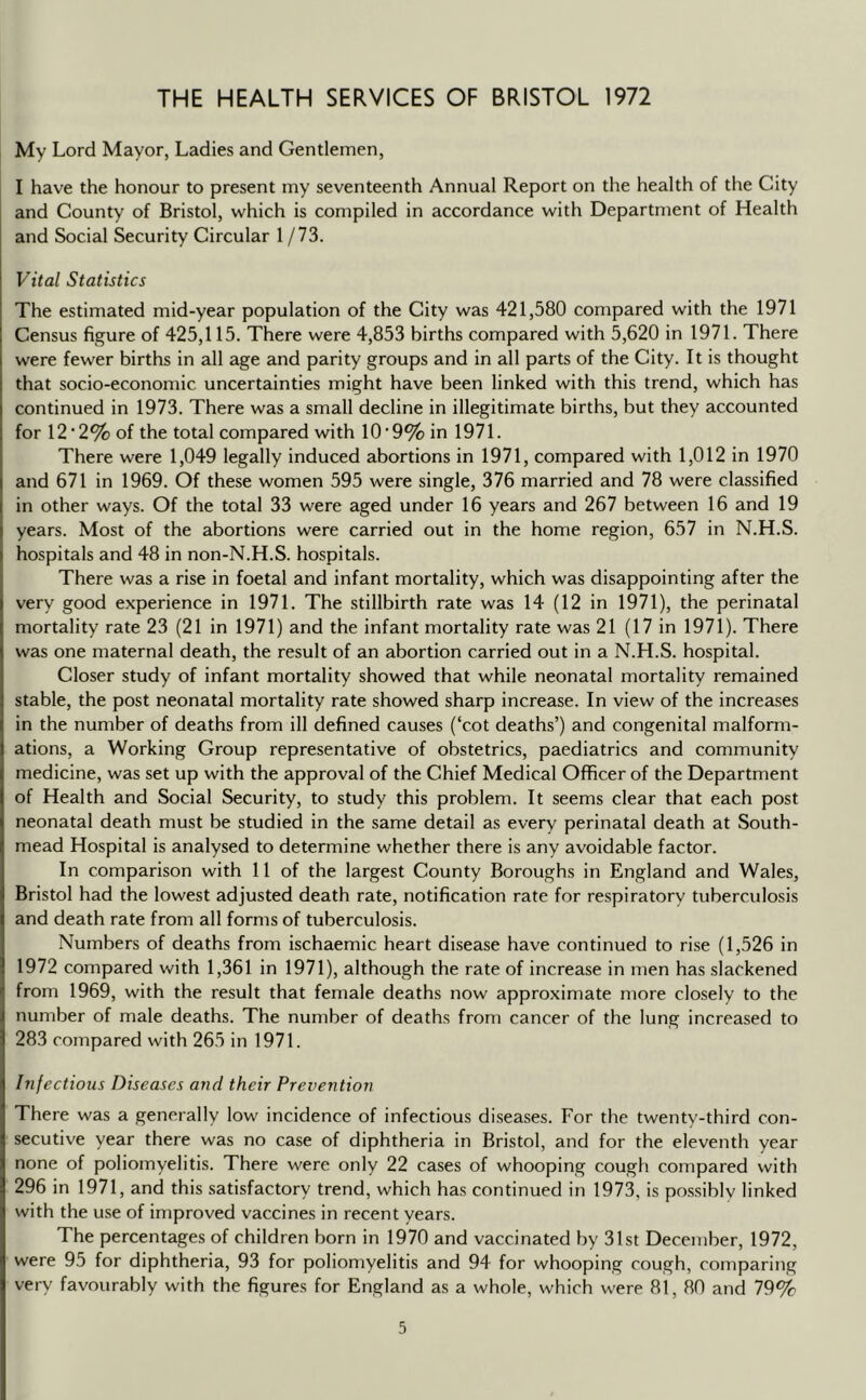 THE HEALTH SERVICES OF BRISTOL 1972 My Lord Mayor, Ladies and Gentlemen, I have the honour to present my seventeenth Annual Report on the health of the City and County of Bristol, w^hich is compiled in accordance with Department of Health and Social Security Circular 1 /73. Vital Statistics The estimated mid-year population of the City was 421,580 compared with the 1971 Census figure of 425,115. There were 4,853 births compared with 5,620 in 1971. There were fewer births in all age and parity groups and in all parts of the City. It is thought that socio-economic uncertainties might have been linked with this trend, which has continued in 1973. There was a small decline in illegitimate births, but they accounted for 12‘2% of the total compared with 10'9% in 1971. There were 1,049 legally induced abortions in 1971, compared with 1,012 in 1970 and 671 in 1969. Of these women 595 were single, 376 married and 78 were classified in other ways. Of the total 33 were aged under 16 years and 267 between 16 and 19 years. Most of the abortions were carried out in the home region, 657 in N.H.S. hospitals and 48 in non-N.H.S. hospitals. There was a rise in foetal and infant mortality, which was disappointing after the very good experience in 1971. The stillbirth rate was 14 (12 in 1971), the perinatal mortality rate 23 (21 in 1971) and the infant mortality rate was 21 (17 in 1971). There was one maternal death, the result of an abortion carried out in a N.H.S. hospital. Closer study of infant mortality showed that while neonatal mortality remained stable, the post neonatal mortality rate showed sharp increase. In view of the increases in the number of deaths from ill defined causes (‘cot deaths’) and congenital malform- ations, a Working Group representative of obstetrics, paediatrics and community medicine, was set up with the approval of the Chief Medical Officer of the Department of Health and Social Security, to study this problem. It seems clear that each post neonatal death must be studied in the same detail as every perinatal death at South- mead Hospital is analysed to determine whether there is any avoidable factor. In comparison with 11 of the largest County Boroughs in England and Wales, Bristol had the lowest adjusted death rate, notification rate for respiratory tuberculosis and death rate from all forms of tuberculosis. Numbers of deaths from ischaemic heart disease have continued to rise (1,526 in 1972 compared with 1,361 in 1971), although the rate of increase in men has slackened from 1969, with the result that female deaths now approximate more closely to the number of male deaths. The number of deaths from cancer of the lung increased to 283 compared with 265 in 1971. Infectious Diseases and their Prevention There was a generally low incidence of infectious diseases. For the twenty-third con- secutive year there was no case of diphtheria in Bristol, and for the eleventh year none of poliomyelitis. There were only 22 cases of whooping cough compared with 296 in 1971, and this satisfactory trend, which has continued in 1973, is possibly linked with the use of improved vaccines in recent years. The percentages of children born in 1970 and vaccinated by 31st December, 1972, were 95 for diphtheria, 93 for poliomyelitis and 94 for whooping cough, comparing very favourably with the figures for England as a whole, which were 81, 80 and 79%