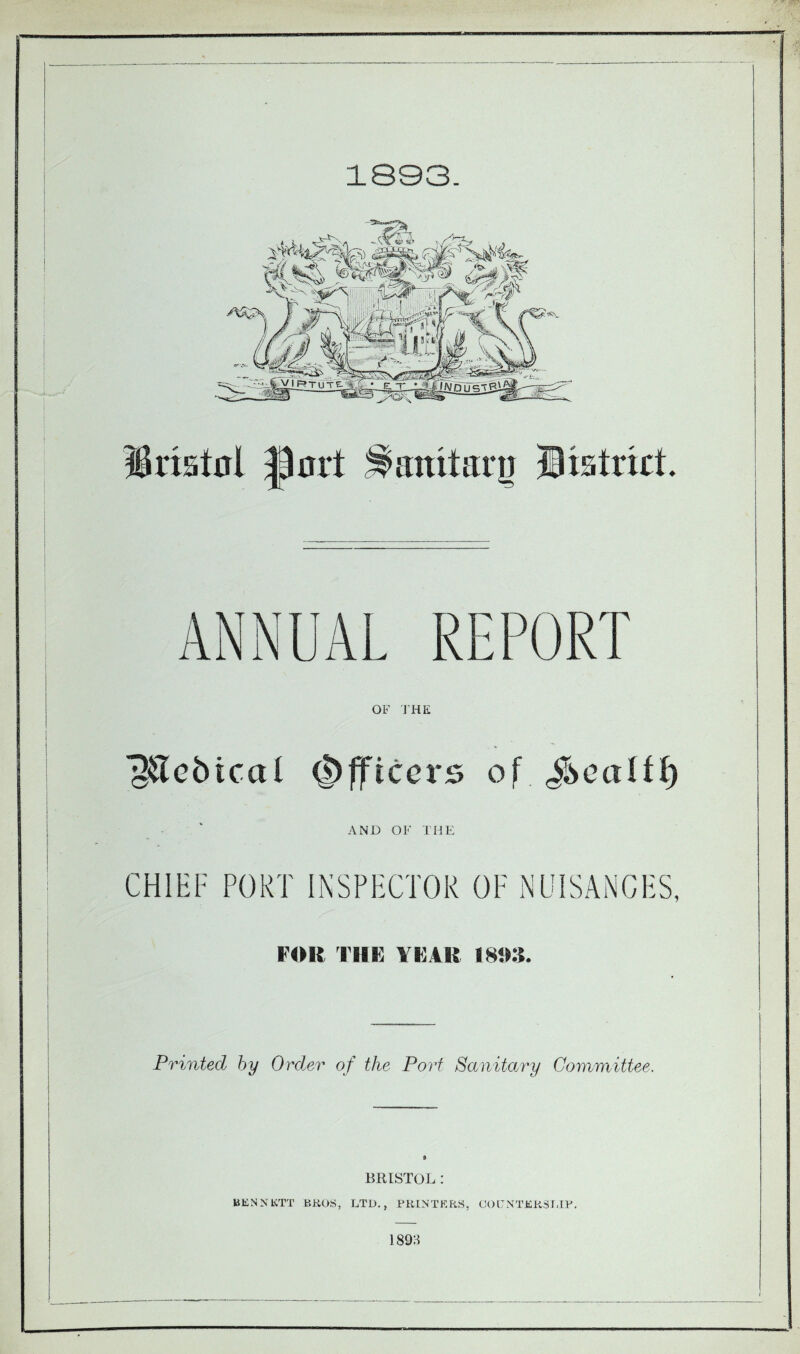 1893. Bristol port ^anitarn District. OF THE O&ebicat Officers of AND OF THE CHIEF PORT INSPECTOR OF NUISANCES, FOR l lli: YIUR 180S. Printed by Order of the Port Sanitary Committee. s BRISTOL : BKNNKTT BROS, LTD., PRINTERS, COITNTERSLIP. 189H