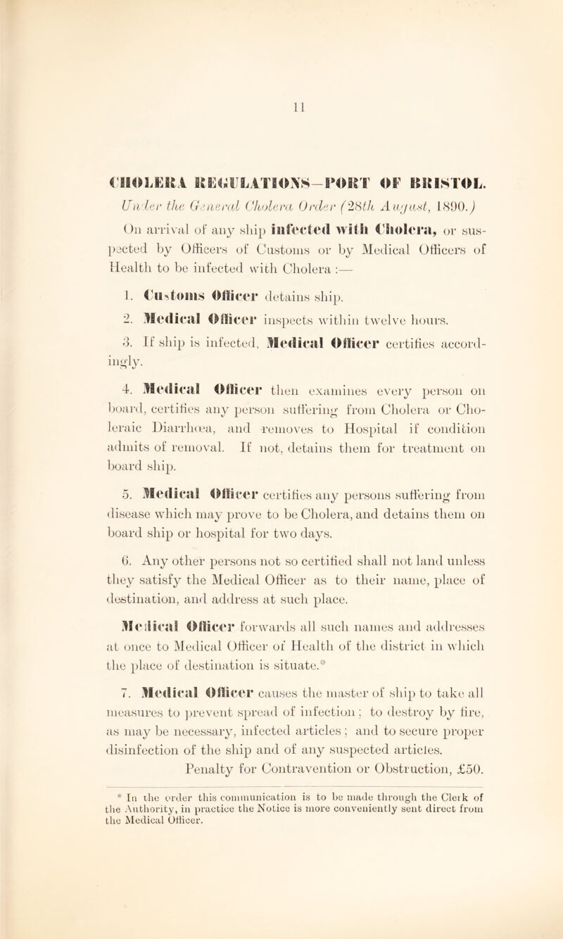 CHOLERA RERULATl I OE BRISTOL. Under the General Cholera Order (28th August, 1890.^ On arrival of any ship infected with Cholera, or sus- pected by Officers of Customs or by Medical Officers of Ilealtli to be infected with Cholera :— 1. Customs Officer detains ship. 2. Medical Officer inspects within twelve hours. 3. If ship is infected, Medical Officer certifies accord- inoly. d. Medical Officer then examines every person on board, certifies any person suffering from Cholera or Cho- leraic Diarrhoea, and removes to Hospital if condition admits of removal. If not, detains them for treatment on board ship. 5. Medical Officer certifies any persons suffering from disease which may prove to be Cholera, and detains them on board ship or hospital for two days. 6. Any other persons not so certified shall not land unless they satisfy the Medical Officer as to their name, place of destination, and address at such place. Medical Officer forwards all such names and addresses at once to Medical Officer of Health of the district in which the place of destination is situate/ 7. Medical Officer causes the master of ship to take all measures to prevent spread of infection; to destroy by fire, as may be necessary, infected articles ; and to secure proper disinfection of the ship and of any suspected articles. Penalty for Contravention or Obstruction, £50. * In rhe order this communication is to be made through the Clerk of the Authority, in practice the Notice is more conveniently sent direct from the Medical Officer.